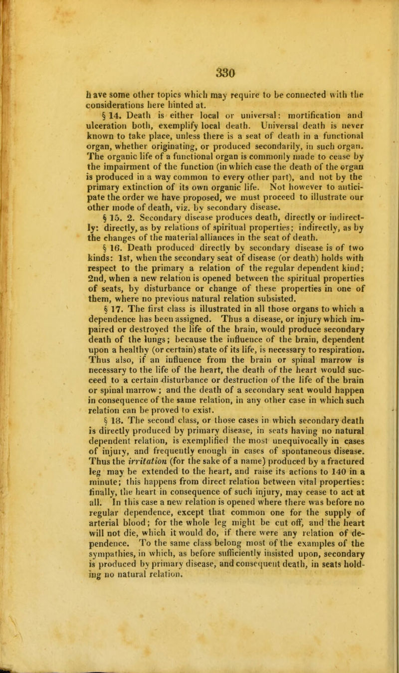 have some other topics which may require to be connected with the considerations here hinted at. §14. Death is either local or universal: mortification and ulceration both, exemplify local death. Universal death is never known to take place, unless there is a seat of death in a functional organ, whether originating, or produced secondarily, in such organ. The organic life of a functional organ is commonly made to cease by the impairment of the function (in which case the death of the organ is produced in a way common to every other part), and not by the primary extinction of its own organic life. Not however to antici- pate the order we have proposed, we must proceed to illustrate our other mode of death, viz. by secondary disease. §15. 2. Secondary disease produces death, directly or indirect- ly: directly, as by relations of spiritual properties; indirectly, as by the changes of the material alliances in the seat of death. § 16. Death produced directly by secondary disease is of two kinds: 1st, when the secondary seat of disease (or death) holds with respect to the primary a relation of the regular dependent kind; 2nd, when a new relation is opened between the spiritual properties of seats, by disturbance or change of these properties in one of them, where no previous natural relation subsisted. § 17. The first class is illustrated in all those organs to which a dependence has been assigned. Thus a disease, or injury which im- paired or destroyed the life of the brain, would produce secondary death of the lungs; because the influence of the brain, dependent upon a healthy (or certain) state of its life, is necessary to respiration. Thus also, if an influence from the brain or spinal marrow is necessary to the life of the heart, the death of the heart would suc- ceed to a certain -disturbance or destruction of the life of the brain or spinal marrow; and the death of a secondary seat would happen in consequence of the same relation, in any other case in which such relation can be proved to exist. § Hi. The second class, or those cases in which secondary death is directly produced by primary disease, in seats having no natural dependent relation, is exemplified the most unequivocally in cases of injury, and frequently enough in cases of spontaneous disease. Thus the irritation (for the sake of a name) produced by a fractured leg may be extended to the heart, and raise its actions to 140 in a minute; this happens from direct relation between vital properties: finally, the heart in consequence of such injury, may cease to act at all. In this case a new relation is opened where there was before no regular dependence, except that common one for the supply of arterial blood; for the whole leg might be cut off, and the heart will not die, which it would do, if there were any relation of de- pendence. To the same class belong most of the examples of the sympathies, in which, as before sufficiently insisted upon, secondary is produced by primary disease, and conseiiucnt death, in seats hold- ing no natural relation.
