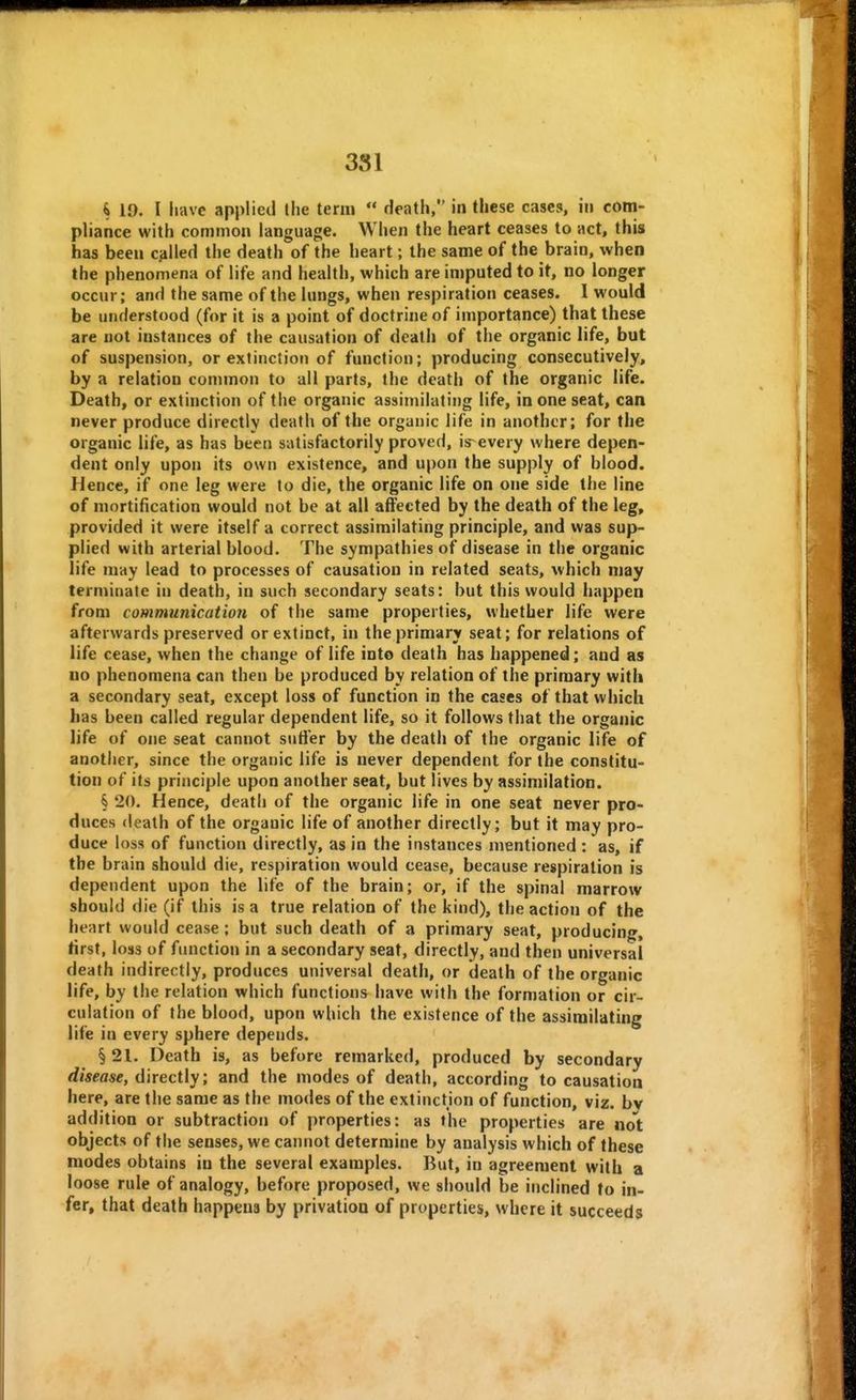 4 10. I have applied the term death, in these cases, in com- pliance with common language. When the heart ceases to act, this has been called the death of the heart; the same of the brain, when the phenomena of life and health, which are iniputed to it, no longer occur; and the same of the lungs, when respiration ceases. I would be understood (for it is a point of doctrine of importance) that these are not instances of the causation of death of the organic life, but of suspension, or extinction of function; producing consecutively, by a relation common to all parts, the death of the organic life. Death, or extinction of the organic assimilating life, in one seat, can never produce directly death of the organic life in another; for the organic life, as has been satisfactorily proved, is^ every where depen- dent only upon its own existence, and upon the supply of blood. Hence, if one leg were to die, the organic life on one side the line of mortification would not be at all affected by the death of the leg, provided it were itself a correct assimilating principle, and was sup- plied with arterial blood. The sympathies of disease in the organic life may lead to processes of causation in related seats, which may terminate in death, in such secondary seats: but this would happen from communication of the same properties, whether life were afterwards preserved or extinct, in the primary seat; for relations of life cease, when the change of life into death has happened; and as no phenomena can then be produced by relation of the primary with a secondary seat, except loss of function in the cases of that which has been called regular dependent life, so it follows that the organic life of one seat cannot suffer by the death of the organic life of another, since the organic life is never dependent for the constitu- tion of its principle upon another seat, but lives by assimilation. § 20. Hence, death of the organic life in one seat never pro- duces death of the organic life of another directly; but it may pro- duce loss of function directly, as in the instances mentioned : as, if the brain should die, respiration would cease, because respiration is dependent upon the life of the brain; or, if the spinal marrow should die (if this is a true relation of the kind), the action of the heart would cease; but such death of a primary seat, producing, tirst, loss of function in a secondary seat, directly, and then universal death indirectly, produces universal death, or death of the organic life, by the relation which functions have with the formation or cir- culation of the blood, upon which the existence of the assimilating life in every sphere depends. § 21. Death is, as before remarked, produced by secondary disease, directly; and the modes of death, according to causation here, are the same as the modes of the extinction of function, viz. bv addition or subtraction of properties: as the properties are not objects of the senses, we cannot determine by analysis which of these modes obtains in the several examples. But, in agreement with a loose rule of analogy, before proposed, we should be inclined to in- fer, that death happens by privation of properties, where it succeeds