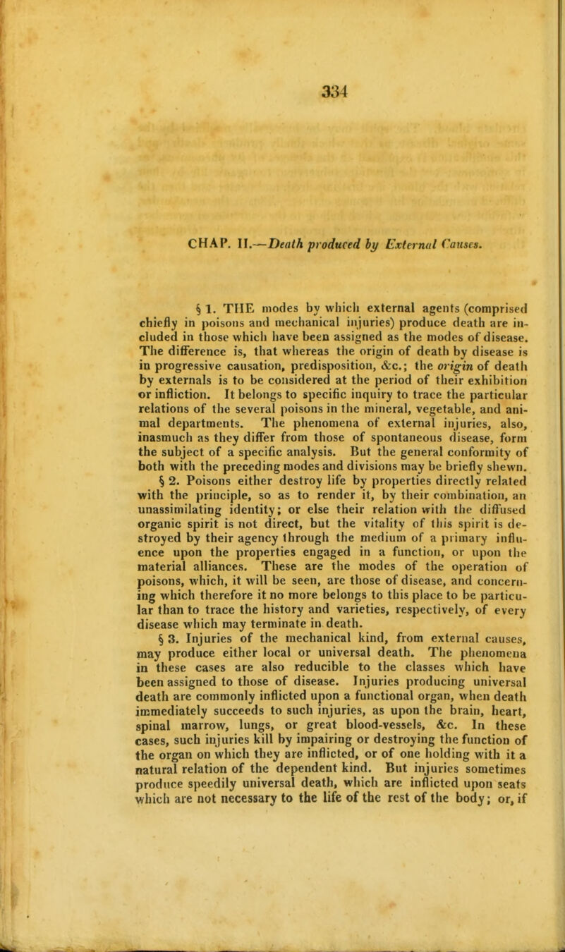 CHAP. II.—Death produced hy External Causes. § 1. THE modes by which external agents (comprised chiefly in poisons and mechanical injuries) produce death are in- cluded in those which have been assigned as the modes of disease. The difference is, that whereas the origin of death by disease is in progressive causation, predisposition, &c.; the origin of death by externals is to be considered at the period of their exhibition or infliction. It belongs to specific inquiry to trace the particular relations of the several poisons in the mineral, vegetable, and ani- mal departments. The phenomena of external injuries, also, inasmuch as they diflfer from those of spontaneous disease, form the subject of a specific analysis. But the general conformity of both with the preceding modes and divisions may be briefly shewn. § 2. Poisons either destroy life by properties directly related with the principle, so as to render it, by their combination, an unassimilating identity; or else their relation with the difl'used organic spirit is not direct, but the vitality of this spirit is de- stroyed by their agency through the medium of a primary influ- ence upon the properties engaged in a function, or upon the material alliances. These are the modes of the operation of poisons, which, it will be seen, are those of disease, and concern- ing which therefore it no more belongs to this place to be particu- lar than to trace the history and varieties, respectively, of every disease which may terminate in death. § 3. Injuries of the mechanical kind, from external causes, may produce either local or universal death. The phenomena in these cases are also reducible to the classes which have been assigned to those of disease. Injuries producing universal death are commonly inflicted upon a functional organ, when death immediately succeeds to such injuries, as upon the brain, heart, spinal marrow, lungs, or great blood-vessels, &c. In these cases, such injuries kill by impairing or destroying the function of the organ on which they are inflicted, or of one holding with it a natural relation of the dependent kind. But injuries sometimes produce speedily universal death, which are inflicted upon seats which are not necessary to the life of the rest of the body; or, if