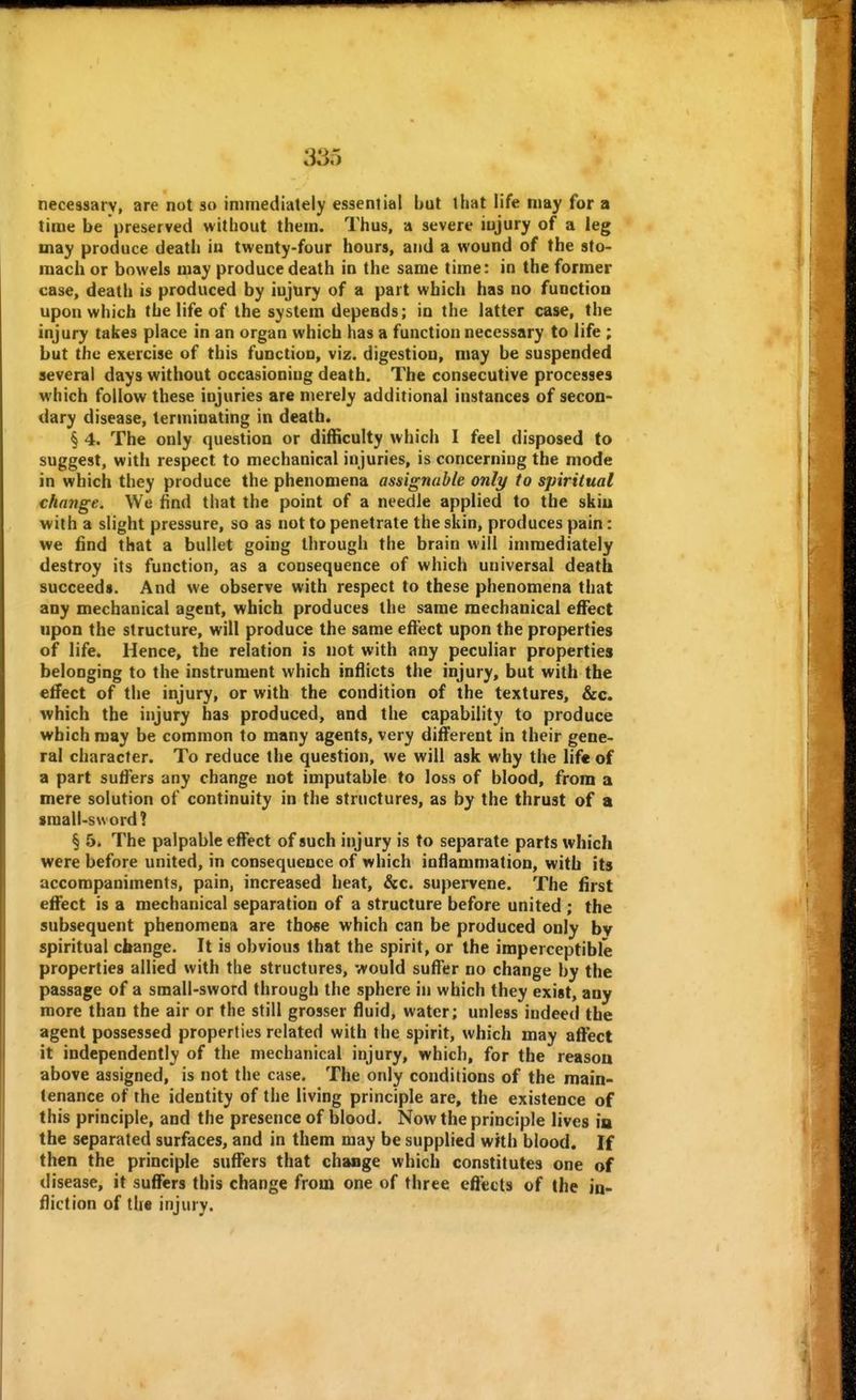 30.*; necessary, are not so immediately essential but that life may for a time be preserved without them. Thus, a severe iujury of a leg may produce death iu twenty-four hours, and a wound of the sto- mach or bowels may produce death in the same time: in the former case, death is produced by iujury of a part which has no function upon which the life of the system depends; in the latter case, the injury takes place in an organ which has a function necessary to life ; but the exercise of this function, viz. digestion, may be suspended several days without occasioning death. The consecutive processes which follow these injuries are merely additional instances of secon- dary disease, terminating in death. § 4. The only question or difficulty which I feel disposed to suggest, with respect to mechanical injuries, is concerning the mode in which they produce the phenomena assignable only to spiritual change. We find that the point of a needle applied to the skiu with a slight pressure, so as not to penetrate the skin, produces pain: we find that a bullet going through the brain will immediately destroy its function, as a consequence of which universal death succeeds. And we observe with respect to these phenomena that any mechanical agent, which produces the same mechanical effect upon the structure, will produce the same effect upon the properties of life. Hence, the relation is not with any peculiar properties belonging to the instrument which inflicts the injury, but with the effect of the injury, or with the condition of the textures, &c. which the injury has produced, and the capability to produce which may be common to many agents, very different in their gene- ral character. To reduce the question, we will ask why the life of a part suffers any change not imputable to loss of blood, from a mere solution of continuity in the structures, as by the thrust of a sraali-sword? § 5. The palpable effect of such injury is to separate parts which were before united, in consequence of which inflammation, with its accompaniments, pain, increased heat, &c. supervene. The first effect is a mechanical separation of a structure before united ; the subsequent phenomena are those which can be produced only bv spiritual change. It is obvious that the spirit, or the imperceptible properties allied with the structures, would suffer no change by the passage of a small-sword through the sphere in which they exist, any more than the air or the still grosser fluid, water; unless indeed the agent possessed properties related with the spirit, which may affect it independently of the mechanical injury, which, for the reasoa above assigned, is not the case. The only conditions of the main- tenance of the identity of the living principle are, the existence of this principle, and the presence of blood. Now the principle lives ia the separated surfaces, and in them may be supplied with blood. If then the principle suffers that change which constitutes one of disease, it suffers this change from one of three effects of the in- fliction of the injury.