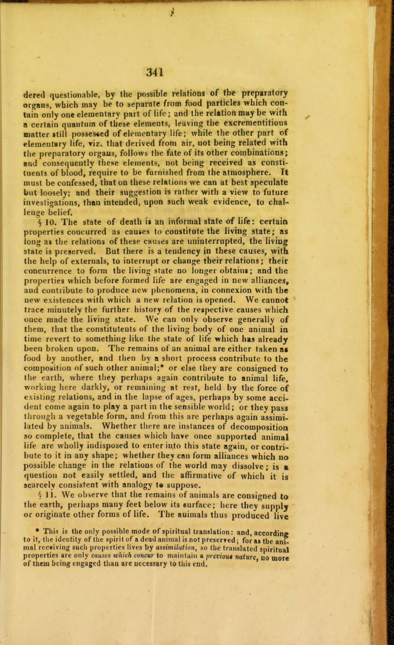 dered questionable, by the possible relations of the preparatory organs, which may be to separate from food particles which con- tain only one elementary part of life ; and the relation may be with a certain quantum of these elements, leaving the excrementitious matter still possessed of elementary life; while the other part of elementary life, riz. that derived from air, not being related with the preparatory organs, follows the fate of its other combinations; and consequently these elements, not being received as consti- tuents of blood, require to be furnished from the atmosphere. It must be confessed, that on these relations we can at best speculate but loosely; and their suggestion is rather with a view to future investigations, than intended, upon such weak evidence, to chal- lenge belief. § 10. The state of death it an informal state of life: certain properties concurred as causes to constitute the living state; as long as the relations of these causes are uninterrupted, the living state is preserved. But there is a tendency in these causes, with the help of externals, to interrupt or change their relations; their concurrence to form the living state no longer obtains; and the properties which before formed life are engaged in new alliances, and contribute to produce new phenomena, in connexion with the new existences with which a new relation is opened. We cannot trace minutely the further history of the respective causes which once made the living state. We can only observe generally of them, that the constitutents of the living body of one animal ia time revert to something like the state of life which has already been broken upon. The remains of an animal are either taken as food by another, and then by a short process contribute to the composition of such other animal;* or else they are consigned to the earth, where they perhaps again contribute to animal life, working here darkly, or remaining at rest, held by the force of existing relations, and in the lapse of ages, perhaps by some acci- dent come again to play a part in the sensible world; or they pass through a vegetable form, and from this are perhaps again assimi- lated by animals. Whether there are instances of decomposition so complete, that the causes which have once supported animal life are wholly indisposed to enter into this state again, or contri- bute to it in any shape; whether they can form alliances which no possible change in the relations of the world may dissolve; is a question not easily settled, and the affirmative of which it is scarcely consistent with analogy t* suppose. § 11. We observe that the remains of animals are consigned to the earth, perhaps many feet below its surface; here they supply or originate other forms of life. The animals thus produced live • This is the only possible mode of spiritual translation: and, according to it, the identity of the spirit of a dead animal is not preserfed; for as the ani- mal receiving such properties lives by assimilation, so the translated spiritual properties arc only causes which concur to maintain a i)reviou4 nature uo more of tbem being engaged thaa are necessary to this end. '
