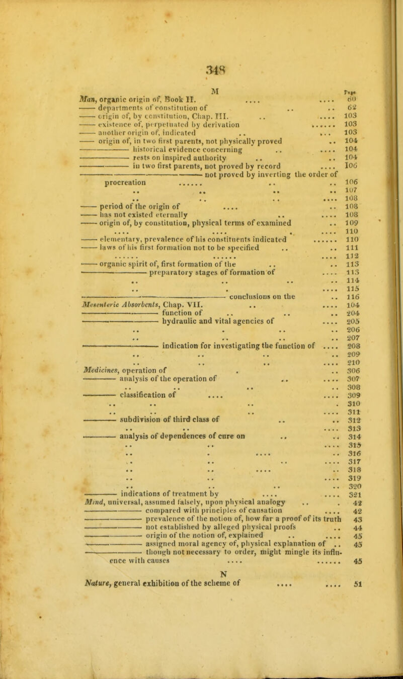 M ri|« Man, organic origin of. Book II. .... .... 6o departments of constitution of .. ..62 crittin of, by ccnstitution, Ciiap. III. .. .... 103 existence of, p( i petUiitcd i)y derivation 103 another oriijiii of. indicated ,. ».. 103 origin of, in two first parents, not physically proved .. 104 historical evidence concerning .. .... 104 rests on inspired authority ,. .. 104 ' in two first parents, not proved by record .... 10(3 ■ not proved by inverting the order of procreation .. .. 106 • • •• ••^ .... 108 period of the origin of .... .. 108 lias not existed eternally .. .... 108 origin of, by constitution, physical terms of examined .. 109 •••• « 10 elementary, prevalence of his constituents indicated 110 laws of liis first formation not to be specified .. .. Ill 112 organic spirit of, first formation of the .. .. 113 '■ ■ ' preparatory stages of formation of ....113 «. .. .. ..114f .. . ....113 • cuuchisions on the .. 116 Mese7tte>ic Absorbents, Chay). \II. .. .... 104 function of .. .. .. ^04- hydraulic and vital agencies of .... 205 • • • • • • • ^06 • • •« •• tf^OT — indication for investigating the function of .... 208 • • •« *• •••• !^10 Medicines, operation of . .. 306 analysis of the operation of ,. .... 307 .. .. .. 308 classification of .... .... 309 subdivision of third class of .. .. 312 • • •• •••• 31«3 . analysis of dependences of cure on ., .. 314 •••• 31^ • •••• 31€ .« •* •• ••••317 ••318 •• •■ ****31^ •■ 32^ indications of treatment by .... 321 Mind, universal, assumed falsely, upon physical analogy .. .42 compared with principles of causation .... 42 prevalence of the notion of, how far a proof of its truth 43 not established by alleged physical proofs .. 44 • origin of the notion of, explained .. .... 45 assigned moral agency of, physical explanation of .. 45 — tlionfih not necessary to order, might mingle its influ- ence with causes .... 45 N Nature, general exhibition of the scheme of .... .... 51