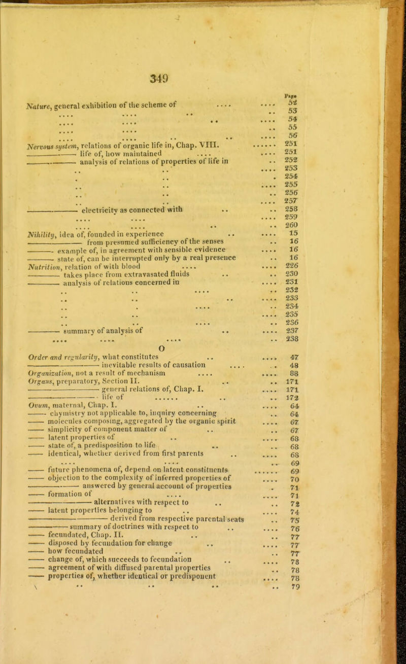 349 Nature, general exhibition of the scheme of .... • • • • 54 .. 55 .... oo Nervous system, relations of organic life in, Chap. VIII. 251 life of, how maintained .... • • • • 251 . analysis of relations of properties of life in •. 252 ,. • • •• 253 .254 • • • • • • 255 ..256 •••• 257* electricity as connected with .. .. 258 .... .... •••• 259 ••260 Nihility, idea of, founded in experience .. .... 15 . from presumed sufficiency of the senses .. 16 example of, in agreement with sensible evidence .... 16 ■ state of, can be iniernipted only by a real presence .. 16 iV«/ri/io?i, relation of with blood .... .... 226 takes place from extravasated fluids .. .. 230 analysis of relations concerned in .... 231 •••• 232 •••• 233 a •••• •• •«•« 2o5 ■•«« 2o6 summary of analysis of .. .... 237 m m •m at** •••« 233 O Order and regiilarilrj, what constitutes .. .... 47 ■ inevitable results of causation .... .. 48 Organization, not a result of mechanism .... .... 88 Orj^aJis, prepnratory, Section II. .. .. 171 <;(-iu'ral relations of, Chap. I. .... 171 life of .. .. 172 Ouum, maternal. Chap. I, .. .... 64 cliymistry not applicable to, inquiry concerning .. 64 molecules composing, aggregated by the organic spirit .... 67 simplicity of component matter of .. .. 67 latent properties of .. .... 68 state of, a predisposition to life .. ..68 identical, whttlitr derived from first parents ,. .... ..69 future phenomena of, depend on latent constituents 69 objection to the complexity of inferred properties of .... 70 answered by general account of properties . 71 formation of .... 71 alternatives with respect to .. ..72 latent properties belonging to .. .... 74 derived from respective parental seats .. 75 summary of doctrines with respect to .. .... 7g fecnndated. Chap. II. .. ..77 disposed by fecundation for change .. .... 77 how fecundated .. .. 77 change of, which succeeds to fecundation ,. .... agreement of with diffused parental properties ,. 73 properties of, whether ideotical or predisponent .... ,.79
