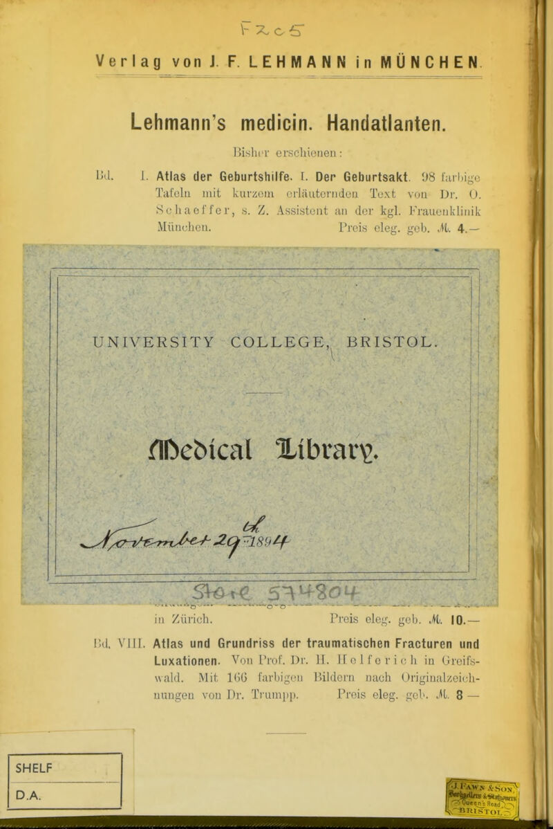 Verlag vonJ. F. LEHMANN in MÜNCHEN. Lehmann's medicin. Handatlanten. IjisliiT erscliionen: Ud. 1. Atlas der Geburtshilfe. I. Der Geburtsakt. i)8 r;iri)igG Tatolu mit kurzoiu (üläutorriden Toxt von Df. U. 8c liacl l'or, .s. Z. Assistent an der kgl. Frauenldiiiik Münclieu. Preis eleg. geb. M. 4.— UNIVERSITY COLLEGE,^ BRISTOL. 1 1 1 in Zürich. Preis eleg. geb. M. 10.— IUI. VIII. Atlas und Grundriss der traumatischen Fracturen und Luxationen. Von Prof. Dr. II. ifolfcrich in (Jroifs- waid. Mit 16G farbigen Bildern nach Uriginalzeich- uuugeu von Dr. Trunipi). Preis eleg. gel», .^t. 8 —