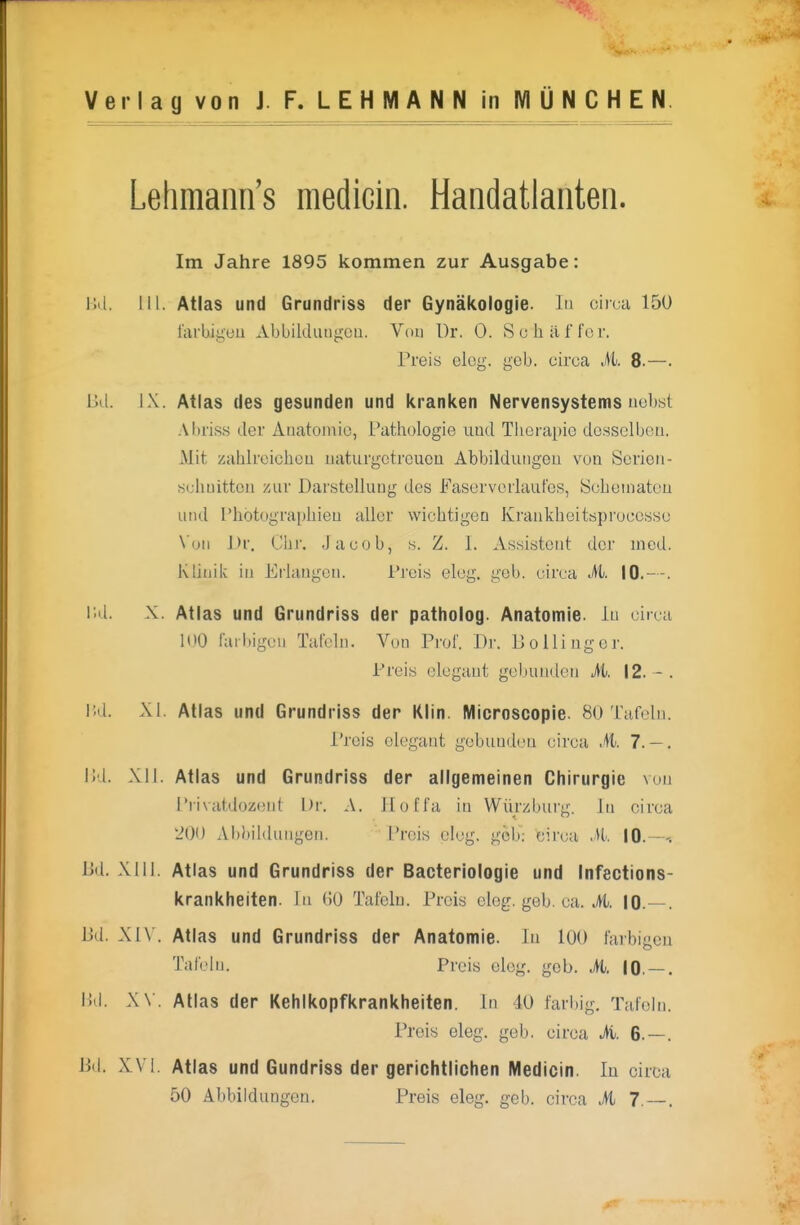 Lelimann's medicin. Handatlanten. Im Jahre 1895 kommen zur Ausgabe: 1kl. III. Atlas und Grundriss der Gynäkologie. In circa 150 larUigeu AbbikUuigcu. Vom Dr. 0. So h äffer. Preis elcg. geb. circa M. 8.—. Dil. IX. Atlas des gesunden und kranken Nervensystems uebst .\l)riss der Auatoniio, Pathologie und Therapie de.sselbeu. Mit zahlrcicheu iiaturgctrcuou Abbilduiigou von Sericii- «ehuittcn zur Darstellung des Faserverlaufes, Soheinatcu und Photographien aller wichtigen Krankheitsproccsse \'un Dr. Chr. Jacob, s. Z. I. As.sistent der incd. Klitiilc in Erlangen. Pi'ei.s eleg. geb. circa M. 10.—. i;d. X. Atlas und Grundriss der patholog. Anatomie, in circa 100 raibigeu Tafeln. Vuo Prof. Dr. Do Hing er. Preis elegant gebunden M>. 12. - . l;d. XI. Atlas und Grundriss der Klin. Microscopie. 80 Tafeln. i'reis elegant gebunden circa ,41. 7. — . i;d. XII. Atlas und Grundriss der allgemeinen Chirurgie von Privatdozent Dr. A. iloffa in Würzburg. Jn circa '200 Abbildungen. Preis elcg. geh: circa M. 10.—. Bd. XIII. Atlas und Grundriss der Bacteriologie und Infections- krankheiten. In 60 Tafeln. Preis elcg. geb. ca. A 10.—. Dd. XIV. Atlas und Grundriss der Anatomie. In 100 farbigen Tafeln. Preis eleg. geb. M. 10. — . Dd. X \. Atlas der Kehlkopfkrankheiten. In 40 farbig, Tafeln. Preis eleg. geb. circa M. 6.—. Dd. XVI. Atlas und Gundriss der gerichtlichen Medicin. lu circa 50 Abbildungen. Preis eleg. geb. circa M 7. —,