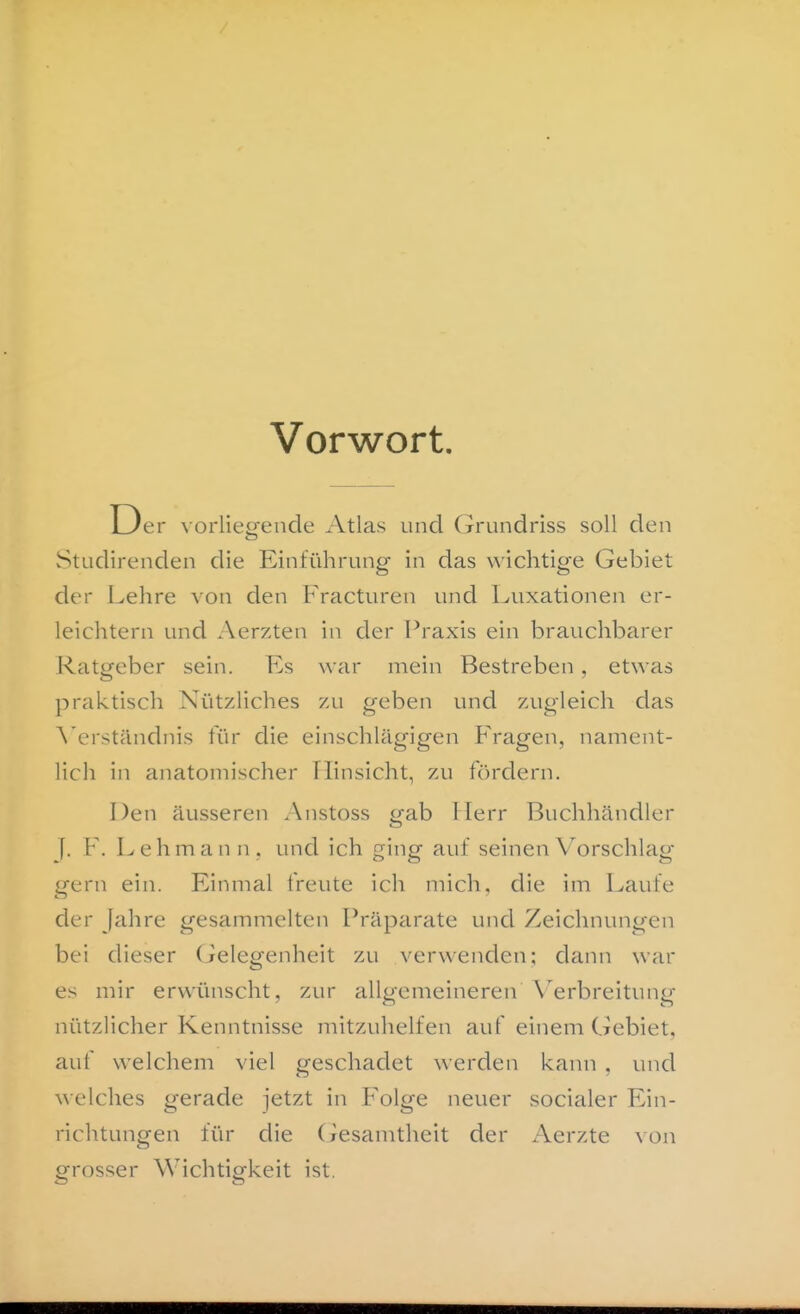 Vorwort. Der vorliesfende Atlas und Grundriss soll den Studirenden die Einführung in das wichtige Gebiet der Lehre von den Fracturen und Luxationen er- leichtern und Aerzten in der Praxis ein brauchbarer Ratgeber sein. P]s war mein Bestreben , etwas praktisch Nützliches zu geben und zugleich das \'erständnis für die einschlägigen Fragen, nament- lich in anatomischer Hinsicht, zu fördern. Den äusseren Anstoss gab Herr Buchhändler f. F. Lehmann, und ich ging auf seinen V^orschlag gern ein. Einmal freute ich mich, die im Laufe der Jahre gesammelten l^-äparate und Zeichnungen bei dieser (ielegenheit zu verwenden; dann war es mir erwünscht, zur allgemeineren \'^erbreitung nützlicher Kenntnisse mitzuhelfen auf einem Gebiet, auf welchem viel geschadet werden kann , und ^velches gerade jetzt in Folge neuer socialer Ein- richtungen für die (xesamtheit der Aerzte von grosser Wichtigkeit ist.