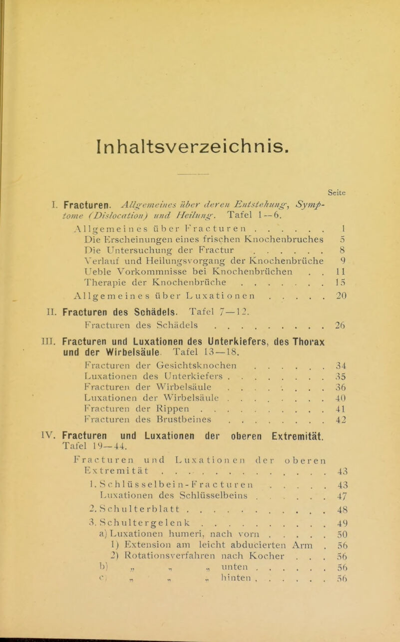 Inhaltsverzeichnis Seite 1. Fracturen. All^emei/ies über (leren Eiitsiehuiig^ Symp- tome (Di.^locatioi!) tmd Heiluiii;-. Tafel 1 — 6. A I Igem e i n e s ü b c r I'ra c t u r e n 1 Die Erscheinungen eines frischen Knochenbruches 5 Die Untersuchung der Fractur 8 Verlauf und Heilungsvorgang der Knochenbrüche 9 Ueble Vorkommnisse bei Knochenbrüchen . . II Therapie der Knochenbrüche 15 A11 g e m e i n e s ü b e r L u X a t i o n e n 20 II. Fracturen des Schädels. Tafel 7—1-. Fracturen des Schädels 26 III. Fracturen und Luxationen des Unterkiefers, des Thorax und der Wirbelsäule Tafel 13 — 18. Fracturen der Gesichtsknochen 34 Luxationen des Unterkiefers ^5 Fracturen der Wirbelsäule ........ 36 Luxationen der Wirbelsäule ........ 40 Fracturen der Rippen 41 Fracturen des Brustbeines 42 IV. Fracturen und Luxationen der oberen Extremität. Tafel 1*^)—44. F r a c t u r e n u n d Luxationen der obere n Extremität . . . . 43 1. S c h 1 ü s s e 1 b e i n - F r a c t u r e n 43 Luxationen des Schlüsselbeins 47 2. Schulterblatt 4 3. S c h u 11 e r g e 1 e n k 4 a) Luxationen humeri. nach vorn 5 1) Extension am leicht abducierten Arm . .S 2) Rotationsverfahren nach Kocher . . . ,ti b) unten 5 „ .. hinten 5