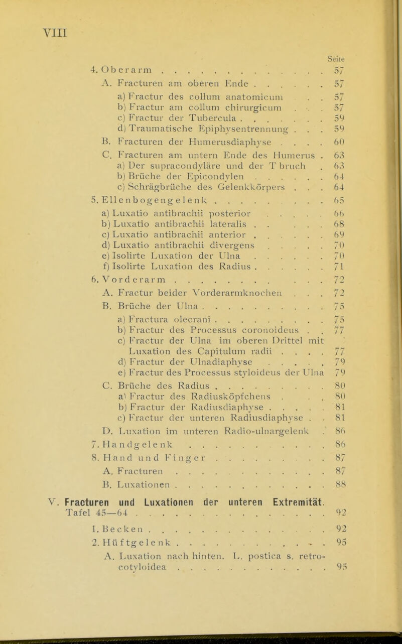 4. Ob e r a i m 57 A. Fracturen am oberen Knde ...... 57 a) Fractur des Collum aiiatomicimi ... 57 b) Fractur am Collum chirurgicum . •. . 57 c) Fractur der Tubercula ....... 59 d) Traumatische lCpiphvsentrennuiij< ... 59 B. Fracturen der Humerusdiaphjse . . ()0 C. Fracturen am untern Ende des Himierus . 63 a) Uer supracondyUire und der T bruch . 63 b) Brüche der Epicondylen 64 c) Schrägbrüclie des GelenkköriK-rs ... 64 5. Ell e n b oge ng e 1 e n k 65 a) Luxatio antibrachii posterior ..... 66 b) Luxatio antibrachii lateralis . . ... 68 c) Luxatio antibraciiii anterior ...... 69 d) Luxatio antibrachii divergens ..... 70 e) Isolirte Luxation der Ulna 7 f) Isolirte T^uxation des Radius 71 6. Vorderarm . . 7- A. Fractur beider \'orderarmknoolien . . . ~2 B. Brüche der Ulna 75 a) Fractura olecrani 75 b) Fractur des Processus coronoideus . . 77 c) Fractur der Ulna im oberen Drittel mit Luxation des Capitulum radii .... 77 d) r-^Mctur der Ulnadiaphvse . . , • , 79 e) Fractur des Processus styloideus der Ulna 79 C. Brüclie des Radius SU Fractur des Radiusköpfchens . S(l b) Fractur der Radiusdiapliyse Hl c) Fractur der unteren Radiusdiaphyse . 81 D. Luxation im unteren Radio-ulnargelenk . 86 T.Handgelenk . . , 86 8. Hand und Finger 87 A. Fracturen . 87 B. r^uxationen 88 Fracturen und Luxationen der unteren Extremität. Tafel 45—64 92 1. Becken.... 92 2. Hüftgele nk . . . 95 A. Luxation nacli hinten. L. postica s. retro- cotvloidea 95