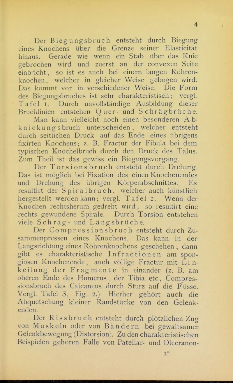 Der Biegungsbruch entsteht durch Biegung eines Knochens über die Grenze seiner Elasticität hinaus. Gerade wie wenn ein Stab über das Knie p-ebrochen wird und zuerst an der convexen Seite einbricht, so ist es auch bei einem huigen Röhren- knochen, welcher in gleicher Weise gebogen wird. Das kommt vor in verschiedener Weise. Die Form des Biegungsbruches ist sehr charakteristisch; vergl. Tafel I. Durch unvollständige Ausbildung dieser Bruchlinien entstehen Quer- und Schrägbrüche. Man kann vielleicht noch einen besonderen A b- k n i c k u n g s bruch unterscheiden , welcher entsteht durch seitlichen Druck auf das Ende eines übrigens fixirten Knochens; z, B. Fractur der Fibula bei dem typischen Knöchelbruch durch den Druck des Talus. Zum Theil ist das gewiss ein ßiegungsvorgang. Der T o r s i o n s b r u ch entsteht durch Drehung. Das ist möglich bei Fixation des einen Knochenendes und Drehung des übrigen Körperabschnittes. Es resultirt der Spiralbruch, welcher auch künstlich hergestellt werden kann ; vergl. Tafel 2. Wenn der Knochen rechtsherum gedreht wird, so resultirt eine rechts gewundene Spirale. Durch Torsion entstehen viele Schräg- und Längsbrüche. Der C o m p r es s i o n s b r u c h entsteht durch Zu- sammenpressen eines Knochens. Das kann in der Längsrichtung eines Röhrenknochens geschehen ; dann gibt es charakteristische I n f r a c t i o n e n am spon- giösen Knochenende, auch völlige Fractur mit Ein- keilung der Fragmente in einander (z. B. am oberen Ende des Humerus, der Tibia etc., Compres- sionsbruch des Calcaneus durch Sturz auf die Füsse. Vergl. Tafel 3, Fig. 2.) Hierher gehört auch die Abquetschung kleiner Randstücke von den Gelenk- enden. Der R i s s b r u c h entsteht durch plötzlichen Zug von Muskeln oder von Bändern bei gewaltsamer Gelenkbewegung (Distorsion). Zu den charakteristischen Beispielen gehören Fälle von Patellar- und Olecranon- I*