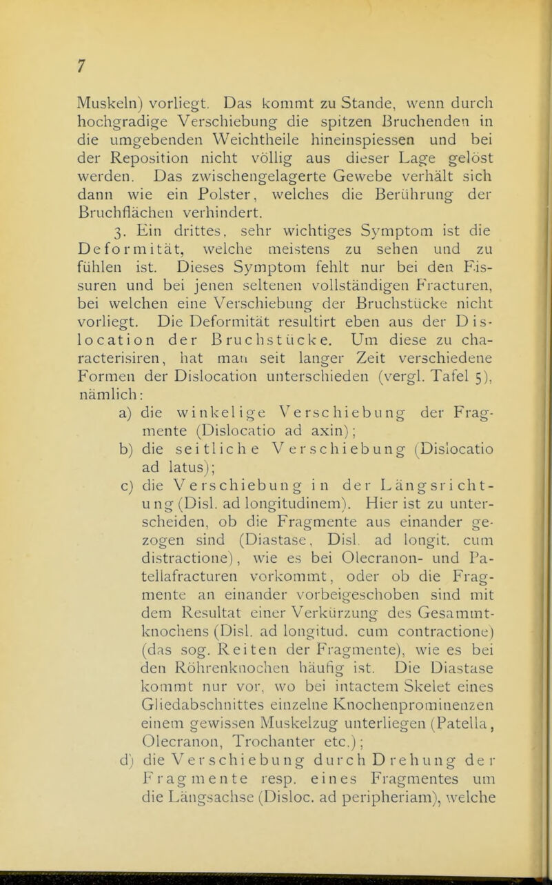 Muskeln) vorliegt. Das kommt zu Stande, wenn durch hochgradige Verschiebung die spitzen Bruchenden in die umgebenden Weichtheile hineinspiessen und bei der Reposition nicht völhg aus dieser Lage gelöst werden. Das zwischengelagerte Gewebe verhält sich dann wie ein Polster, welches die Berührung der Bruchflächen verhindert. 3. Ein drittes, sehr wichtiges Symptom ist die Deformität, welche meistens zu sehen und zu fühlen ist. Dieses Symptom fehlt nur bei den Fis- suren und bei jenen seltenen vollständigen Fracturen, bei welchen eine Verschiebung der Bruchstücke nicht vorliegt. Die Deformität resultirt eben aus der Dis- location der Bruchstücke. Um diese zu cha- racterisiren, hat mau seit langer Zeit verschiedene Formen der Dislocation unterschieden (vergl. Tafel 5), nämlich: a) die winkelige Verschiebung der Frag- mente (Dislocatio ad axin); b) die seitliche V er Schiebung (^Dislocatio ad latus); c) die Verschiebung in der Längsricht- ung (Disl. ad longitudinem). Hier ist zu unter- scheiden, ob die Fragmente aus einander ge- zogen sind (Diastase, Disl. ad longit. cum distractione), wie es bei Olecranon- und Pa- teliafracturen vorkommt, oder ob die Frag- mente an einander vorbeigeschoben sind mit dem Resultat einer Verkürzung des Gesammt- knochens (Disl. ad longitud. cum contractione) (das sog. Reiten der Fragmente), wie es bei den Röhrenknochen häufig ist. Die Diastase kommt nur vor, wo bei intactem Skelet eines Ghedabschnittes einzelne Knochenprominenzen einem gewissen Muskelzug unterliegen (Patella, Olecranon, Trochanter etc.); d) die Verschiebung d u r c h D r e h u n g der Fragmente resp. eines Fragmentes um die Längsachse (Disloc. ad peripheriam), welche