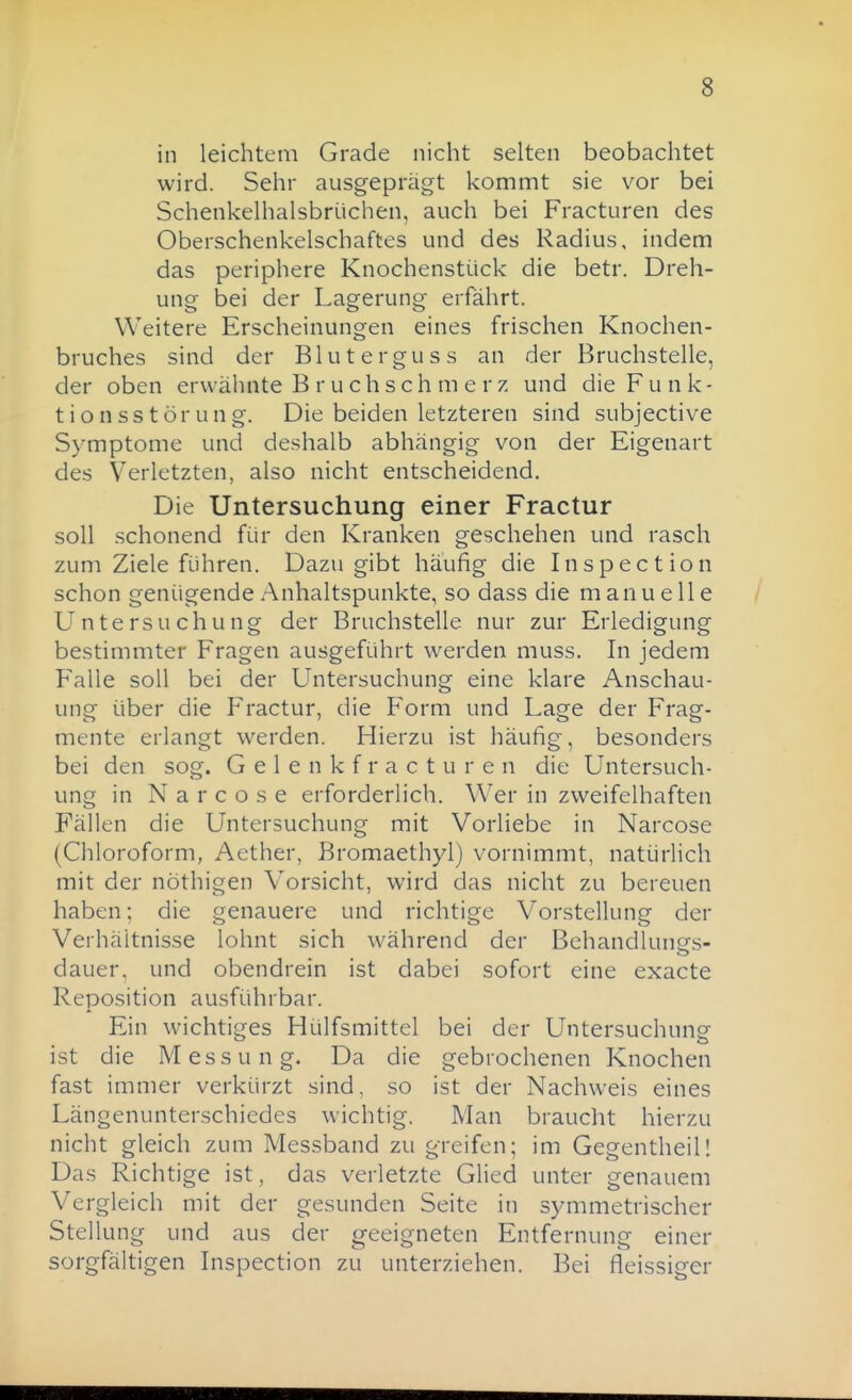 in leichtem Grade nicht selten beobachtet wird. Sehr ausgeprägt kommt sie vor bei Schenkelhalsbrüchen, auch bei Fracturen des Oberschenkelschaftes und des Radius, indem das periphere Knochenstück die betr. Dreh- ung bei der Lagerung erfährt. Weitere Erscheinungen eines frischen Knochen- bruches sind der Bluterguss an der Bruchstelle, der oben erwähnte B r u ch sch m e r z und die Funk- tionsstörung. Die beiden letzteren sind subjective Symptome und deshalb abhängig von der Eigenart des Verletzten, also nicht entscheidend. Die Untersuchung einer Fractur soll schonend für den Kranken geschehen und rasch zum Ziele führen. Dazu gibt häufig die Inspection schon genügende xAnhaltspunkte, so dass die manuelle Untersuchung der Bruchstelle nur zur Erledigung bestimmter Fragen ausgeführt werden muss. In jedem Falle soll bei der Untersuchung eine klare Anschau- ung über die Fractur, die Form und Lage der Frag- mente erlangt werden. Hierzu ist häufig, besonders bei den sog. G e 1 e n k f r a c t u r e n die Untersuch- ung in N a r c o s e erforderlich. Wer in zweifelhaften Fällen die Untersuchung mit Vorliebe in Narcose (Chloroform, Aether, Bromaethyl) vornimmt, natürlich mit der nöthigen Vorsicht, wird das nicht zu bereuen haben; die genauere und richtige Vorstellung der Verhältnisse lohnt sich während der Behandlunes- dauer. und obendrein ist dabei sofort eine exacte Reposition ausführbar. Ein wichtiges Hülfsmittel bei der Untersuchung ist die Messung. Da die gebrochenen Knochen fast immer verkürzt sind, so ist der Nachweis eines Längenunterschiedes wichtig. Man braucht hierzu nicht gleich zum Messband zu greifen; im Gegentheil! Das Richtige ist, das verletzte Glied unter genauem Vergleich mit der gesunden Seite in symmetrischer Stellung und aus der geeigneten Entfernung einer sorgfältigen Inspection zu unterziehen. Bei fleissiger