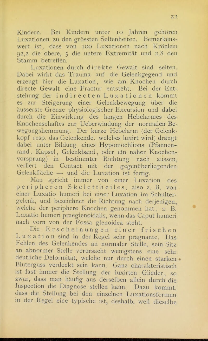 Kindern. Bei Kindern unter lo Jahren gehören Luxationen zu den grössten Seltenheiten. Bemerkens- wert ist, dass von lOO Luxationen nach Krönlein 92,2 die obere, 5 die untere Extremität und 2,8 den Stamm betreffen. Luxationen durch direkte Gewalt sind selten. Dabei wirkt das Trauma auf die Gelenkgegend und erzeugt hier die Luxation, wie am Knochen durch directe Gewalt eine Fractur entsteht. Bei der Ent- stehung der indirecten Luxationen kommt es zur Steigerung einer Gelenkbewegung über die äusserste Grenze physiologischer Excursion und dabei durch die Einwirkung des langen Hebelarmes des Knochenschaftes zur Ueberwindung der normalen Be- wegungshemmung. Der kurze Hebelarm (der Gelenk- kopf resp. das Gelenkende, welches luxirt wird) drängt dabei unter Bildung eines Hypomochlions (Pfannen- rand , Kapsel, Gelenkband, oder ein naher Knochen- vorsprung) in bestimmter Richtung nach aussen, verliert den Contact mit der gegenüberliegenden Gelenkfläche — und die Luxation ist fertisr. Man spricht immer von einer Luxation des peripheren Skelett heiles, also z. B. von einer Luxatio humeri bei einer Luxation im Schulter- gelenk, und bezeichnet die Richtung nach derjenigen, welche der periphere Knochen genommen hat, 2. B. Luxatio humeri praeglenoidalis, wenn das Caput humeri nach vorn von der Fossa glenoidea steht. Die Erscheinungen einer frischen Luxation sind in der Regel sehr prägnante. Das Fehlen des Gelenkendes an normaler Stelle, sein Sitz an abnormer Stelle verursacht wenigstens eine sehr deutliche Deformität, welche nur durch einen starken • Bluterguss verdeckt sein kann. Ganz charakteristisch ist fast immer die Stellung der luxirten Glieder, so zwar, dass man häufig aus derselben allein durch die Inspection die Diagnose stellen kann. Dazu kommt, dass die Stellung bei den einzelnen Luxationsformen in der Regel eine typische ist, deshalb, weil dieselbe