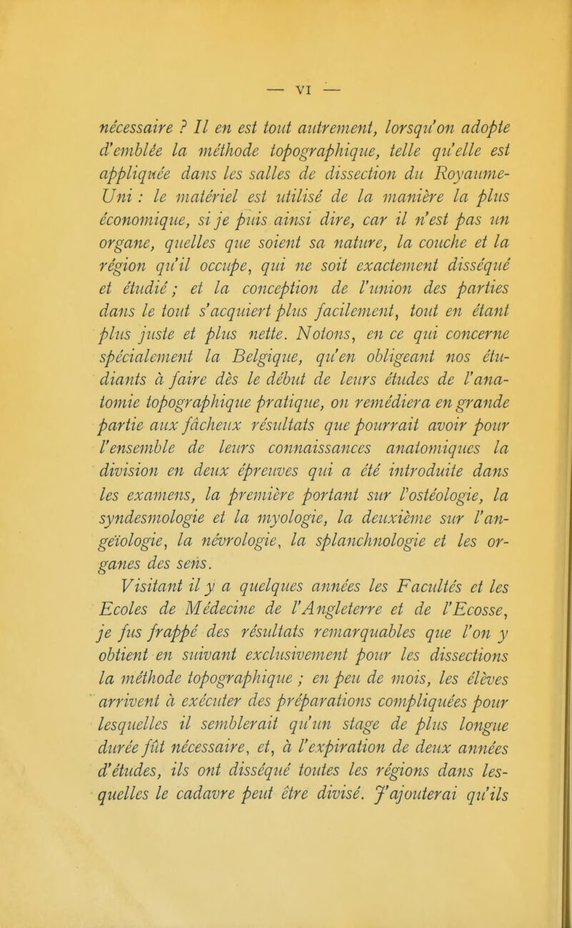nécessaire ? Il en est tout mdrement, lorsqu'on adopte d'emblée la méthode topographiqiie, telle qu'elle est appliquée dans les salles de dissection du Royaume- Uni : le matériel est utilisé de la manière la plus économique, si je puis ainsi dire, car il n'est pas un organe, quelles que soient sa nature, la couche et la région qu'il occupe^ qui ne soit exactement disséqué et étudié ; et la conception de l'union des parties dans le tout s'acquiert plus facilement, toid en étant plus juste et plus nette. Notons, en ce qui concerne spécialement la Belgique, qu'en obligeant nos étu- diants à faire dès le début de leurs études de l'ana- tomie topographique pratique, on remédiera en grande partie aux fâcheux résidtais que pourrait avoir pour l'ensemble de leurs connaissances anatomiques la division en deux épreuves qui a été introduite dans les examens, la première portant sur l'ostéologie, la syndesmologie et la myologie, la deuxième sur l'an- geïologie, la névrologie, la splanchnologie et les or- ganes des sens. Visitant il y a quelques années les Facultés et les Ecoles de Médecine de l'Angleterre et de l'Ecosse, je fus frappé des résidtats remarquables que l'on y obtient en sidvant exchisivement pour les dissections la méthode topographique ; en peu de mois, les élèves arrivent à exécuter des préparations compliqttées pour lesquelles il semblerait qu'un stage de plus longue durée fût nécessaire, et, à l'expiration de deux années d'études, ils ofit disséqué toides les régions dans les- quelles le cadavre peut être divisé. J'ajotderai qu'ils