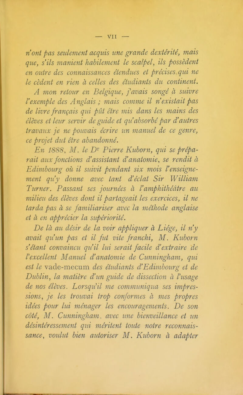 n'ont pas seulement acquis une grande dextérité, mais que, s'ils manient habilement le scalpel, ils possèdent en outre des connaissances étendues et précises .qui ne le cèdent en rien à celles des étudiants du continent. A mon retour en Belgique, f avais songé à suivre l'exemple des A nglais ; mais comme il n'existait pas de livre français qui put être mis dans les mains des élèves et leur servir de guide et qu'absorbé par d'autres travaux je ne pouvais écrire un manuel de ce genre, ce projet dut être abandonné. En 1888, M. le Pierre Kuborn, qid se prépa- rait aux fonctions d'assistant d'anatomie, se rendit à Edimbourg où il suivit pendant six mois l'enseigne- ment qu'y donne avec tant d'éclat Sir William Tîtrner. Passant ses journées à l'amphithéâtre au milieu des élèves dont il partageait les exercices, il ne tarda pas à se familiariser avec la méthode anglaise et à en apprécier la supériorité. De là au désir de la voir appliquer à Liège, il n'y avait qu'un pas et il fut vite franchi, M. Ktiborn s étant convaincu qu'il lid serait facile d'extraire de l'excellent MantLcl d'anatomie de Cunningham, qui est le vade-mecum des étudiants d'Edimbourg et de Dublin, la matière d'un guide de dissection à hisage de nos élèves. LorsqiCil me communiqua ses impres- sions, je les trouvai trop conformes à mes propres idées pour lui ménager les encouragements. De son côté, M. Cunningham, avec une bienveillance et un désintéressement qui méritent toîUe notre reconnais- sance, voulut bien atdoriser M. Kuborn à adapter