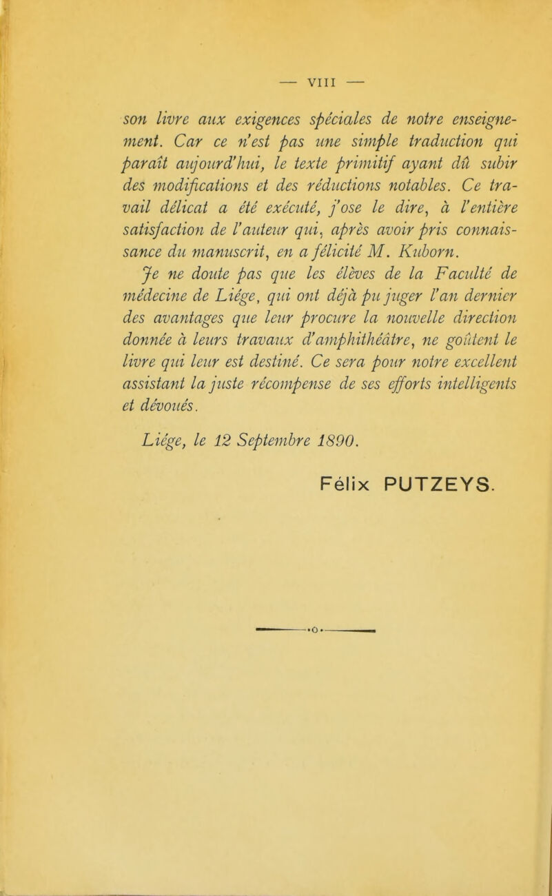 son livre aux exigences spéciales de notre enseigne- ment. Car ce n'est pas une simple traduction qui parait aujourd'hui, le texte primitif ayant dû subir des modifications et des réductions notables. Ce tra- vail délicat a été exécidé, j'ose le dire, à l'entière satisfaction de l'aideur qui., après avoir pris connais- sance du manuscrit, en a félicité M. Kuborn. Je ne doute pas que les élèves de la Faculté de médecine de Liège, qid ont déjà pu juger l'an dernier des avantages que leur procure la nouvelle direction do7tnée à leurs travaux d'amphithéâtre, ne goûtent le livre qid leur est destiné. Ce sera pour notre excellent assistant la juste récompense de ses efforts intelligents et dévoués. Liège, le 12 Septembre 1890. Félix PUTZEYS.