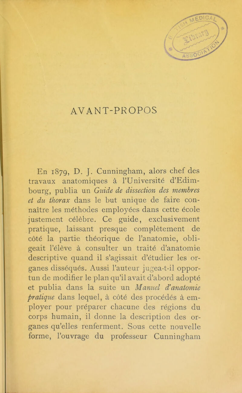 AVANT-PROPOS En 1879, D. J. Cunningham, alors chef des travaux anatomiques à l'Université d'Edim- bourg, publia un Guide de dissection des membres et du thorax dans le but unique de faire con- naître les méthodes employées dans cette école justement célèbre. Ce guide, exclusivement pratique, laissant presque complètement de côté la partie théorique de l'anatomie, obli- geait l'élève à consulter un traité d'anatomie descriptive quand il s'agissait d'étudier les or- ganes disséqués. Aussi l'auteur jugea-t-il oppor- tun de modifier le plan qu'il avait d'abord adopté et publia dans la suite un Manuel d'anatomie pratique dans lequel, à côté des procédés à em- ployer pour préparer chacune des régions du corps humain, il donne la description des or- ganes qu'elles renferment. Sous cette nouvelle forme, l'ouvrage du professeur Cunningham