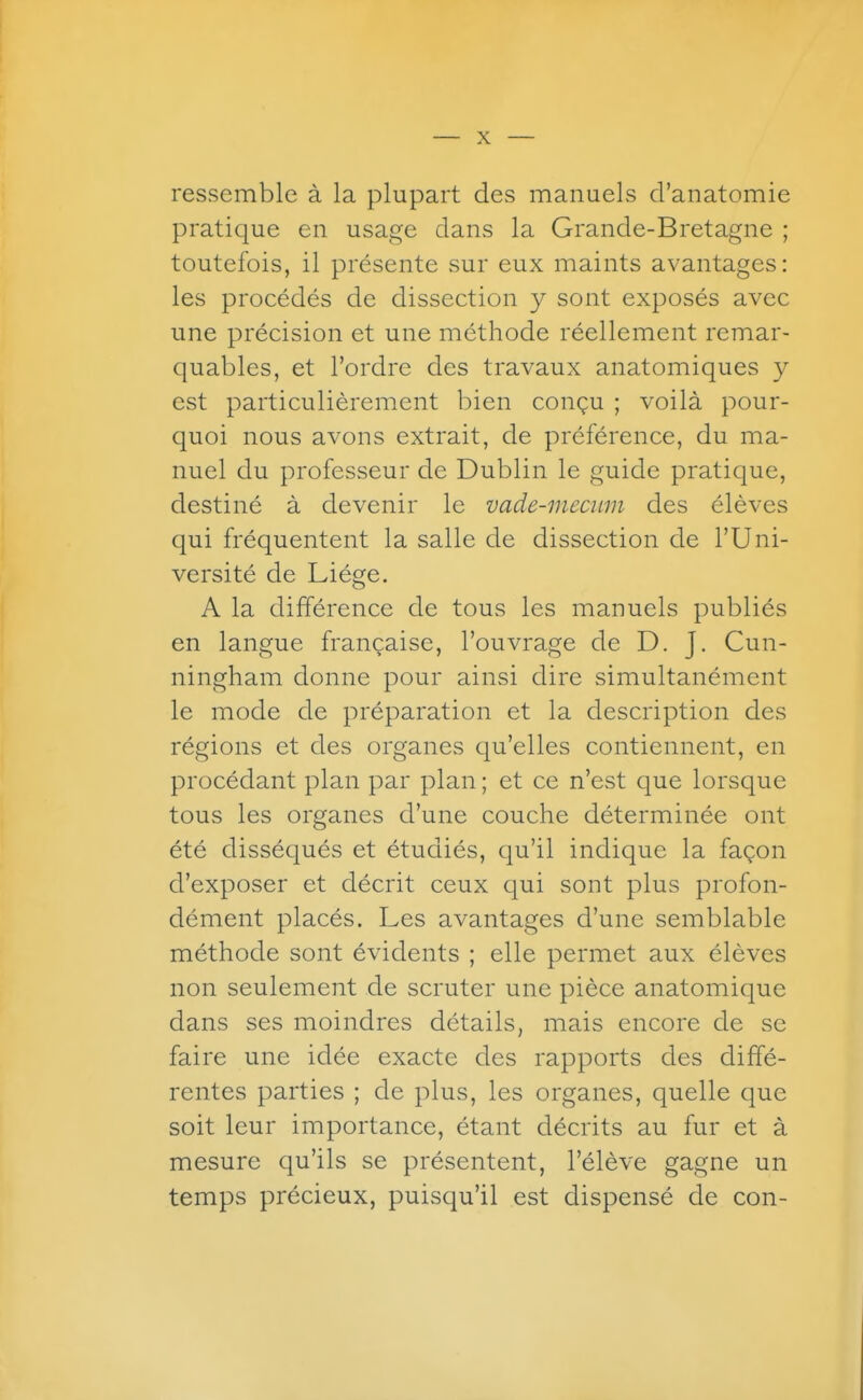 ressemble à la plupart des manuels d'anatomie pratique en usage dans la Grande-Bretagne ; toutefois, il présente sur eux maints avantages: les procédés de dissection y sont exposés avec une précision et une méthode réellement remar- quables, et l'ordre des travaux anatomiques y est particulièrement bien conçu ; voilà pour- quoi nous avons extrait, de préférence, du ma- nuel du professeur de Dublin le guide pratique, destiné à devenir le vade-inecuin des élèves qui fréquentent la salle de dissection de l'Uni- versité de Liège. A la différence de tous les manuels publiés en langue française, l'ouvrage de D. J. Cun- ningham donne pour ainsi dire simultanément le mode de préparation et la description des régions et des organes qu'elles contiennent, en procédant plan par plan ; et ce n'est que lorsque tous les organes d'une couche déterminée ont été disséqués et étudiés, qu'il indique la façon d'exposer et décrit ceux qui sont plus profon- dément placés. Les avantages d'une semblable méthode sont évidents ; elle permet aux élèves non seulement de scruter une pièce anatomique dans ses moindres détails, mais encore de se faire une idée exacte des rapports des diffé- rentes parties ; de plus, les organes, quelle que soit leur importance, étant décrits au fur et à mesure qu'ils se présentent, l'élève gagne un temps précieux, puisqu'il est dispensé de con-