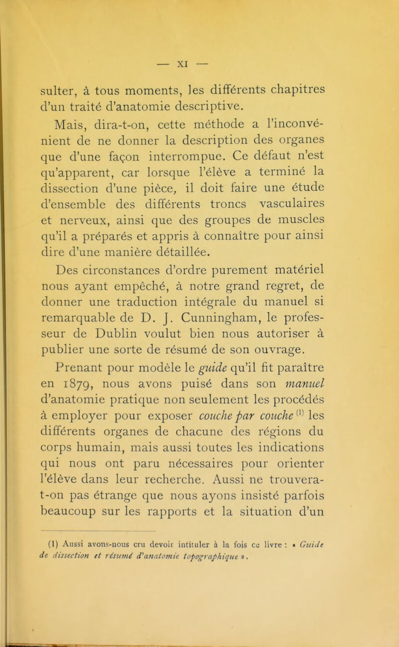 sulter, à tous moments, les différents chapitres d'un traité d'anatomie descriptive. Mais, dira-t-on, cette méthode a l'inconvé- nient de ne donner la description des organes que d'une façon interrompue. Ce défaut n'est qu'apparent, car lorsque l'élève a terminé la dissection d'une pièce, il doit faire une étude d'ensemble des différents troncs vasculaires et nerveux, ainsi que des groupes de muscles qu'il a préparés et appris à connaître pour ainsi dire d'une manière détaillée. Des circonstances d'ordre purement matériel nous ayant empêché, à notre grand regret, de donner une traduction intégrale du manuel si remarquable de D. J. Cunningham, le profes- seur de Dublin voulut bien nous autoriser à publier une sorte de résumé de son ouvrage. Prenant pour modèle le guide qu'il fit paraître en 187g, nous avons puisé dans son manuel d'anatomie pratique non seulement les procédés à employer pour exposer couche par couche les différents organes de chacune des régions du corps humain, mais aussi toutes les indications qui nous ont paru nécessaires pour orienter l'élève dans leur recherche. Aussi ne trouvera- t-on pas étrange que nous ayons insisté parfois beaucoup sur les rapports et la situation d'un (I) Aussi avons-nous cru devoir intituler à la fois ce livre ; « Guide de dissection et rùttmé d^anatomie topographiqtie ».