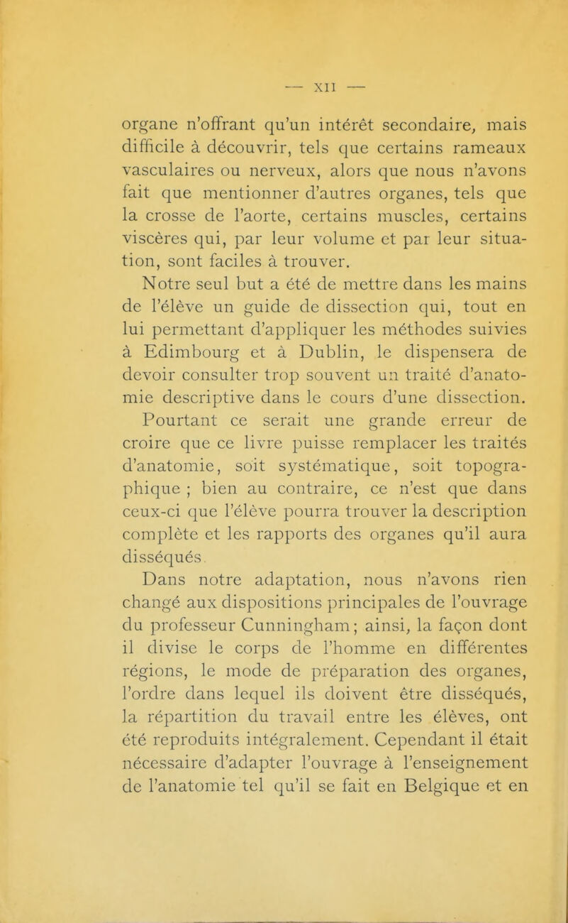organe n'offrant qu'un intérêt secondaire, mais difficile à découvrir, tels que certains rameaux vasculaires ou nerveux, alors que nous n'avons fait que mentionner d'autres organes, tels que la crosse de l'aorte, certains muscles, certains viscères qui, par leur volume et par leur situa- tion, sont faciles à trouver. Notre seul but a été de mettre dans les mains de l'élève un guide de dissection qui, tout en lui permettant d'appliquer les méthodes suivies à Edimbourg et à Dublin, le dispensera de devoir consulter trop souvent un traité d'anato- mie descriptive dans le cours d'une dissection. Pourtant ce serait une grande erreur de croire que ce livre puisse remplacer les traités d'anatomie, soit systématique, soit topogra- phique ; bien au contraire, ce n'est que dans ceux-ci (|ue l'élève pourra trouver la description complète et les rapports des organes qu'il aura disséqués. Dans notre adaptation, nous n'avons rien changé aux dispositions principales de l'ouvrage du professeur Cunningham; ainsi, la façon dont il divise le corps de l'homme en différentes régions, le mode de préparation des organes, l'ordre dans lequel ils doivent être disséqués, la répartition du travail entre les élèves, ont été reproduits intégralement. Cependant il était nécessaire d'adapter l'ouvrage à l'enseignement de l'anatomie tel qu'il se fait en Belgique et en