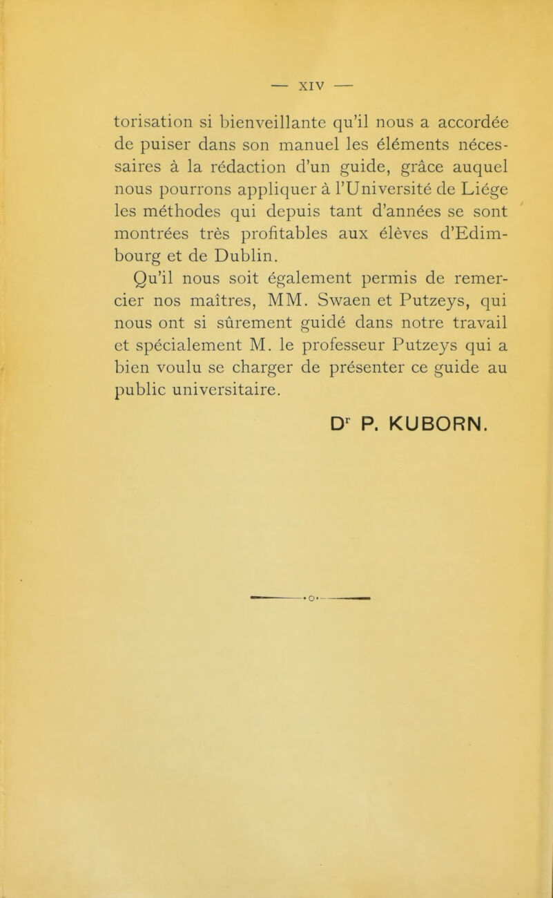 torisation si bienveillante qu'il nous a accordée de puiser dans son manuel les éléments néces- saires à la rédaction d'un guide, grâce auquel nous pourrons appliquer à l'Université de Liège les méthodes qui depuis tant d'années se sont montrées très profitables aux élèves d'Edim- bourg et de Dublin. Qu'il nous soit également permis de remer- cier nos maîtres, MM. Swaen et Putzeys, qui nous ont si sûrement guidé dans notre travail et spécialement M. le professeur Putzeys qui a bien voulu se charger de présenter ce guide au public universitaire. P. KUBORN.