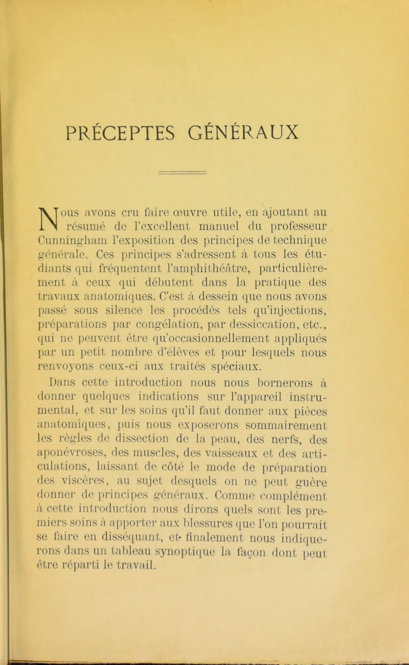 PRÉCEPTES GÉNÉRAUX NOUS avons cru faire oeuvre utile, en ajoutant au résumé de l'excellent manuel du professeur Cunningliam l'exposition des principes de technique générale. Ces principes s'adressent à tous les étu- diants qui fréquentent l'amphitliéâtre, particulière- ment à ceux qui débutent dans la pratique des travaux anatomiques. C'est à dessein que nous avons passé sous silence les procédés tels qu'injections, préparations par congélation, par dessiccation, etc., qui ne peuvent être qu'occasionnellement appliqués par un petit noml)re d'élèves et pour lesquels nous renvoyons ceux-ci aux traités spéciaux. Dans cette introduction nous nous bornerons à donner quelques indications sur l'appareil instru- mental, et sur les soins qu'il faut donner aux pièces anatomiques, puis nous exposerons sommairement les règles de dissection de la peau, des nerfs, des aponévroses, des muscles, des vaisseaux et des arti- culations, laissant de côté le mode de préparation des viscères, au sujet desquels on ne peut guère donner de principes généraux. Comme complément à cette introduction nous dirons quels sont les pre- miers soins à apporter aux blessures que l'on pourrait se faire en dissé(iuant, et^ finalement nous indique- rons dans un tableau synopti([ue la façon dont peut être réparti le travail.