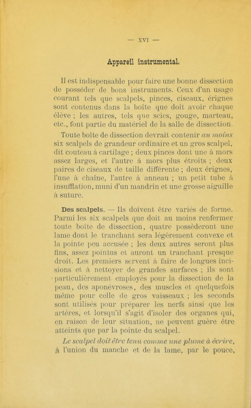 Appareil instrumental. Il est indispensable pour faire une bonne dissection de posséder de bons instruments. Ceux d'un usage courant tels que scalpels, pinces, ciseaux, érignes sont contenus dans la boîte que doit avoir chaque élève ; les autres, tels que scies, gouge, marteau, etc., font partie du matériel de la salle de dissection. Toute boîte de dissection devrait contenir au moins six scalpels de grandeur ordinaire et un gros scalpel, dit couteau à cartilage ; deux pinces dont une à mors assez larges, et l'autre <à mors plus étroits ; deux paires de ciseaux de taille différente ; deux érigncs, l'une à chaîne, l'autre à anneau ; un petit tube à insufflation, muni d'un mandrin et une grosse aiguille à suture. Des scalpels. — Ils doivent être variés de forme. Parmi les six scalpels que doit au moins renfermer toute boite de dissection, quatre posséderont une lame dont le tranchant sera légèrement convexe et la pointe peu accusée ; les deux autres seront plus fins, assez ])ointus et auront un tranchant presque droit. Les premiers servent à faire de longues inci- sions et <à nettoyer de grandes surfaces ; ils sont ])articulièrement employés pour la dissection de la peau, des aponévroses, des muscles et quelquefois même pour celle de gros vaisseaux ; les seconds sont utilisés pour préparer les nerfs ainsi que les artères, et lorsqu'il s'agit d'isoler des organes qui, en raison de leur situation, ne peuvent guère être atteints que par la pointe du scalpel. Le scalpel doit être tenu comme une plume à écrire, fi l'union du manche et de la lame, par le pouce,