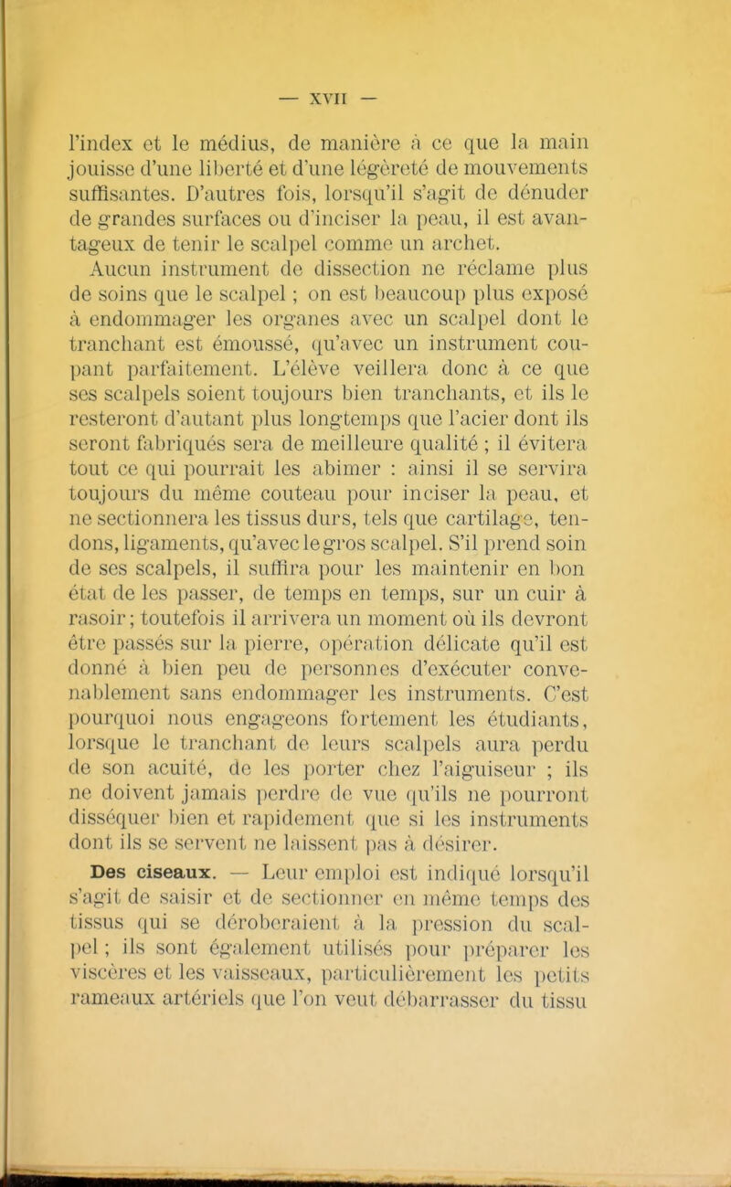 l'index et le médius, de manière a ce que la main jouisse d'une liberté et d'une légèreté de mouvements suffisantes. D'autres fois, lorsqu'il s'ag-it de dénuder de grandes surfaces ou d'inciser la peau, il est avan- tageux de tenir le scalpel comme un archet. Aucun instrument de dissection ne réclame plus de soins que le scalpel ; on est beaucoup plus exposé à endommager les organes avec un scalpel dont le tranchant est émoussé, qu'avec un instrument cou- pant parfaitement. L'élève veillera donc à ce que ses scalpels soient toujours bien tranchants, et ils le resteront d'autant plus longtemps que l'acier dont ils seront fabriqués sera de meilleure qualité ; il évitera tout ce qui pourrait les abimer : ainsi il se servira toujours du même couteau pour inciser la peau, et ne sectionnera les tissus durs, tels que cartilage, ten- dons, ligaments, qu'aveclegros scalpel. S'il prend soin de ses scalpels, il suffira pour les maintenir en l)on état de les passer, de temps en temps, sur un cuir à rasoir ; toutefois il arrivera un moment où ils devront être passés sur la pierre, opération délicate qu'il est donné à bien peu de personnes d'exécuter conve- nablement sans endommager les instruments. C'est pourquoi nous engageons fortement les étudiants, lorsque le tranchant de leurs scalpels aura perdu de son acuité, de les porter chez l'aiguiseur ; ils ne doivent jamais perdre de vue qu'ils ne pourront disséquer bien et rapidement (pie si les instruments dont ils se servent ne laissent pas à désirer. Des ciseaux. — Leur emploi est indiqué lorsqu'il s'agit de saisir et de sectionner (m même temps des tissus qui se déroberaient à la pression du scal- l)el ; ils sont également utilisés pour préparer les viscères et les vaisseaux, particulièrement les petits rameaux artériels (jue l'on veut débarrasser du tissu