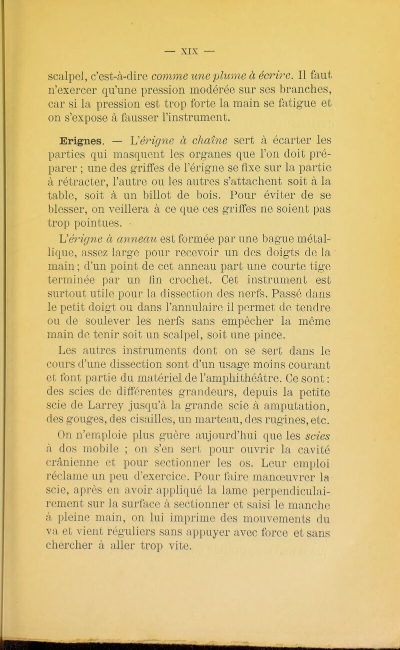 scalpel, c'est-à-dire comme une plume à ecrere. Il faut n'exercer qu'une pression modérée sur ses branches, car si la pression est trop forte la main se Mig-ue et on s'expose à fiiusser l'instrument. Erignes. — Ij'érigne à chaîne sert à écarter les parties qui masquent les organes que l'on doit pré- parer ; une des griffes de l'érigne se flxe sur la partie à rétracter, l'autre ou les autres s'attachent soit à la table, soit à un billot de bois. Pour éviter de se blesser, on veillera à ce que ces g-riffes ne soient pas trop pointues. • Vérigne à anneau est formée par une bague métal- lique, assez large pour recevoir un des doigts de la main ; d'un point de cet anneau part une courte tige terminée par un fin crochet. Cet instrument est surtout utile pour la dissection des nerfs. Passé dans le petit doigt ou dans l'annulaire il permet de tendre ou de soulever les nerfs sans empêcher la même main de tenir soit un scalpel, soit une pince. Les autres instruments dont on se sert dans le cours d'une dissection sont d'un usage moins courant et font partie du matériel de l'amphithéâtre. Ce sont : des scies de différentes grandeurs, depuis la petite scie de Larrey jusqu'à la grande scie à amputation, des gouges, des cisailles, un marteau, des rugines, etc. On n'emploie plus guère aujourd'hui que les scies à dos mobile ; on s'en sert pour ouvrir la cavité crânienne et pour sectionner les os. Leur emploi réclame un peu d'exercice. Pour faire manœuvrer la scie, après en avoir appliqué la lame perpendiculai- rement sur la surface à sectionner et saisi le manche à pleine main, on lui imprime des mouvements du va et vient réguliers sans appuyer avec force et sans chercher à aller trop vite.