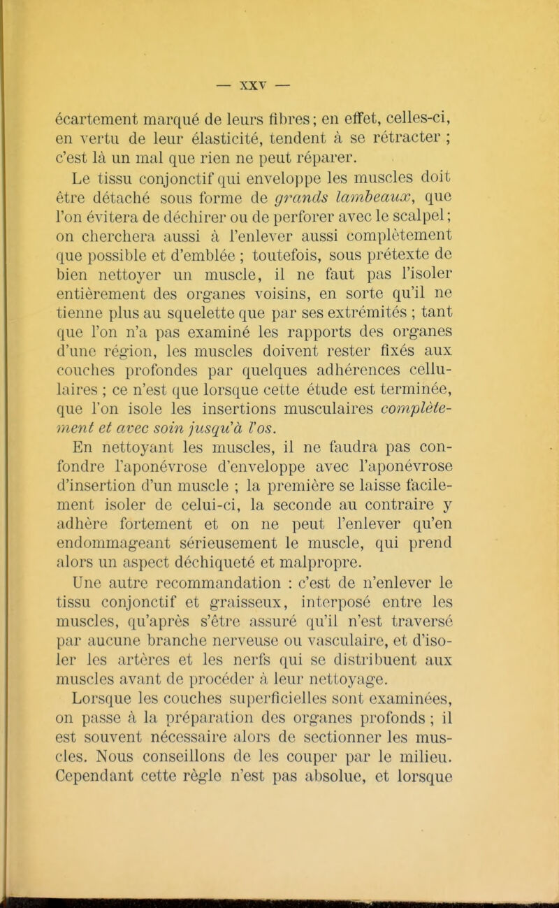 écartement marqué de leurs fibres; en effet, celles-ci, en vertu de leur élasticité, tendent à se rétracter ; c'est là un mal que rien ne peut réparer. Le tissu conjonctif qui enveloppe les muscles doit être détaché sous forme de grands lambeaux, que l'on évitera de déchirer ou de perforer avec le scalpel ; on cherchera aussi à l'enlever aussi complètement que possible et d'emblée ; toutefois, sous prétexte de bien nettoyer un muscle, il ne faut pas l'isoler entièrement des organes voisins, en sorte qu'il ne tienne plus au squelette que par ses extrémités ; tant que l'on n'a pas examiné les rapports des organes d'une région, les muscles doivent rester fixés aux couches profondes par quelques adhérences cellu- laires ; ce n'est que lorsque cette étude est terminée, que l'on isole les insertions musculaires complète- ment et avec soin jusqu'à Vos. p]n nettoyant les muscles, il ne faudra pas con- fondre l'aponévrose d'enveloppe avec l'aponévrose d'insertion d'un muscle ; la première se laisse facile- ment isoler de celui-ci, la seconde au contraire y adhère fortement et on ne peut l'enlever qu'en endommageant sérieusement le muscle, qui prend alors un aspect déchiqueté et malpropre. Une autre recommandation : c'est de n'enlever le tissu conjonctif et graisseux, interposé entre les muscles, qu'après s'être assuré qu'il n'est traversé par aucune branche nerveuse ou vasculaire, et d'iso- ler les artères et les nerfs qui se distribuent aux muscles avant de procéder à leur nettoyage. Lorsque les couches superficielles sont examinées, on passe à la préparation des organes profonds ; il est souvent nécessaire alors de sectionner les mus- cles. Nous conseillons de les couper par le milieu. Cependant cette règle n'est pas absolue, et lorsque