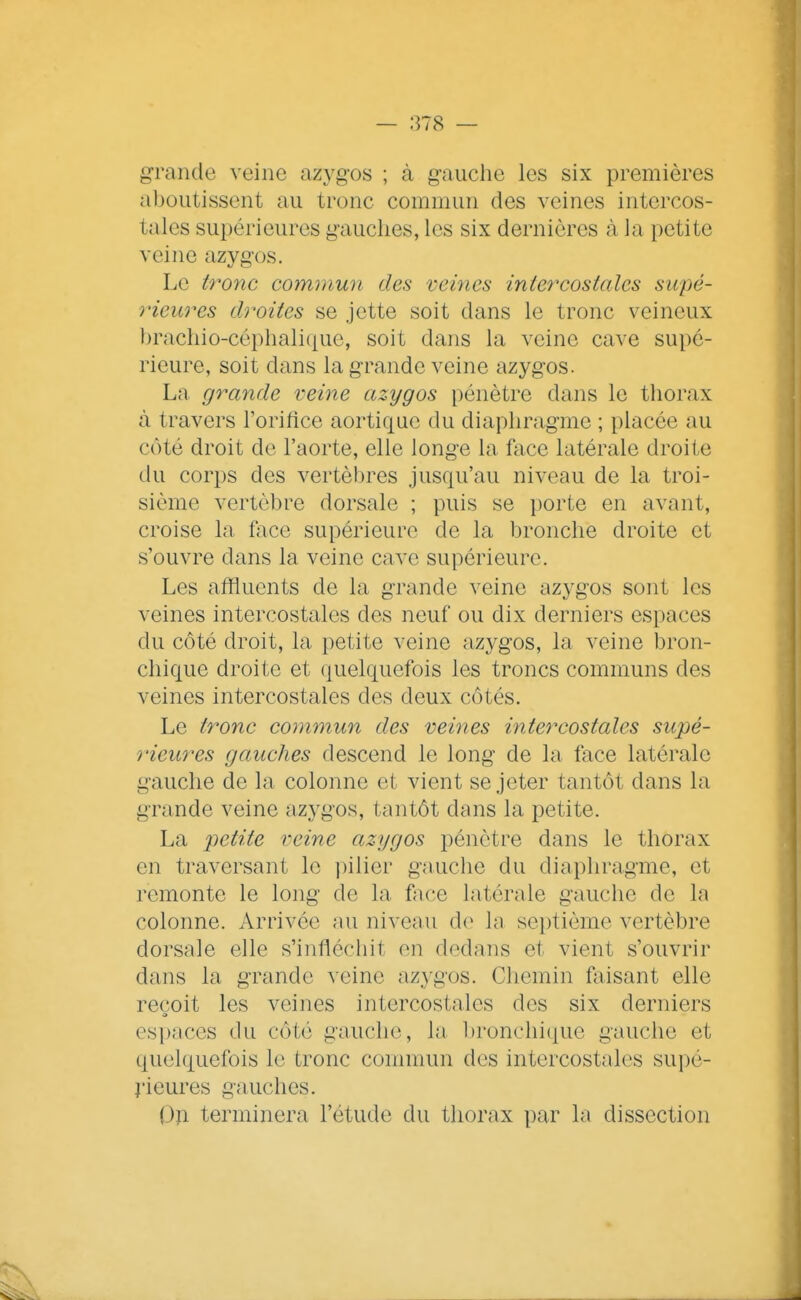 grande veine azygos ; à gauche les six premières aboutissent au tronc commun des veines intercos- tales supérieures gauches, les six dernières à la petite veine azygos. Le tronc coinmun des veines intercostales supé- rieures droites se jette soit dans le tronc veineux brachio-céphali([ue, soit dans la veine cave supé- rieure, soit dans la grande veine azygos. La grande veine azygos pénètre dans le thorax à travers l'orifice aortique du diaphragme ; placée au côté droit de l'aorte, elle longe la face latérale droite du corps des vertèbres jusqu'au niveau de la troi- sième vertèbre dorsale ; puis se porte en avant, croise la face supérieure de la bronche droite et s'ouvre dans la veine cave supérieure. Les affluents de la grande veine azygos sont les veines intercostales des neuf ou dix derniers espaces du côté droit, la petite veine azygos, la veine l3ron- chique droite et (quelquefois les troncs communs des veines intercostales des deux côtés. Le tronc commun des veines intercostales supé- rieures gauches descend le long de la face latérale gauche de la colonne et vient se jeter tantôt dans la grande veine azygos, tantôt dans la petite. La petite reine azygos pénètre dans le thorax en traversant le pilier gnuche du diaphragme, et remonte le long de la face latérale gauche de la colonne. Arrivée au niveau de hi septième vertèbre dorsale elle s'infléchit en dedans et vient s'ouvrir dans la grande veine azygos. Chemin faisant elle reçoit les veines intercostales des six derniers espaces du côté gauche, la l)ronchique gauche et quelquefois le tronc commun des intercostales supé- î'ieures gauches. Oîi terminera l'étude du thorax par la dissection