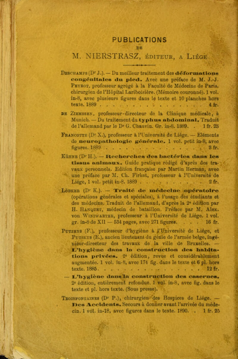 PUBLICATIONS DE M. NIERSTRASZ, éditeur, a Liège- Dbschamps (D^ J.). — Du meilleur traitement des déformations cougéultales du pied. Avec une préface de M. J.-J. Pkybot, professeur agrégé à la Faculté de Médecine de Paris, chirurgien de l'Hôpital Lariboisière. (Mémoire couronné). 1 vol. in-8, avec plusieurs figures dans le texte et 10 planches hors texte. 1889 4 fa-. DE ZiEMSSEK, professeur-directeur de la Clinique médicale, à Munich. — Du traitement du typhus abdominal. Traduit de l'allemand par le D- G. Chauvin. Gr. in-8. 1889. . 1 fr. 28 Feancotte (Dr X.), professeur à l'Université de Liège. — Eléments de neuropathologie générale. 1 vol. petit in-8, avec figures. 1889 3 fr. EÛHNE (Di* H.). — Recherclies dea bactéries dans les tissus animaux. Guide pratique rédigé d'après des tra- vaux personnels. Edition française par Martin Herman, avec une préface par M. Ch. Firket, professeur à l'Université de Liège, 1 vol. petit in-8. 1889 2 fr. LÔBKEK (Df K.). — Traité de médecine opératoire (opérations générales et spéciales), à l'usage des étudiants et des médecins. Traduit de l'allemand, d'après la 2« édition par H. Hanquet, médecin de bataillon. Préface par M. Alex, von WiNiwAKTEU, professeuf à l'Université de Liège. 1 vol. gr. in-8 de XII — 534 pages, avec 271 figures. ... 16 fr. PuTZEYS (F.), professeur d'hj'giène à i'Université de Liège, et PuTZEYS (E.), ancien lieutenant du génie de l'armée belge, ingé- nieur-directeur des travaux de la ville de Bruxelles. — Li'liygiène dans la construction des habita- tions privées. 2^ édition, revue et considérablement augmentée. 1 vol. in-8, avec 174 fîg. dans le texte et 6 pl. hors — 1^*11 ygiène dans la construction des casernes. 2* édition, entièremeut refondue. 1 vol. in-8, avec fig. dans le texte et pl. hors texte. (Sous presse). Troisfontaines (D P.), chirurgien''des Hospices de Liège. — T>es iliccldents. Secours à donner avant l'arrivée du méde- cin. 1 vol. in-ie, avec figures dans le texte. 1890. . 1 fr. 25 texte. 1886 12 fr.