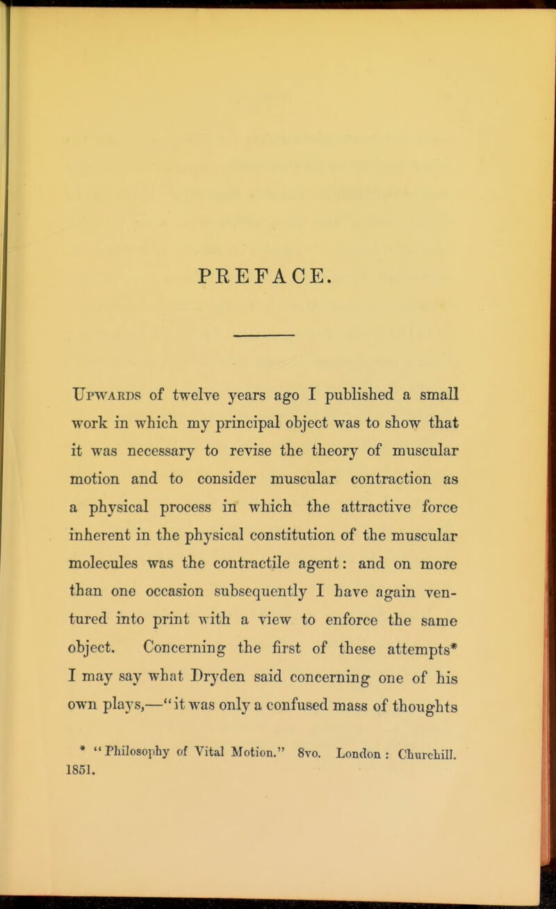 PREFACE. Upwards of twelve years ago I published a small work in which my principal object was to show that it was necessary to revise the theory of muscular motion and to consider muscular contraction as a physical process in which the attractive force inherent in the physical constitution of the muscular molecules was the contractile agent: and on more than one occasion subsequently I have again ven- tured into print with a view to enforce the same object. Concerning the first of these attempts* I may say what Dryden said concerning one of his own plays,—it was only a confused mass of thoughts • Philosophy of Vital Motion. 8vo. London: Churchill. 1851.