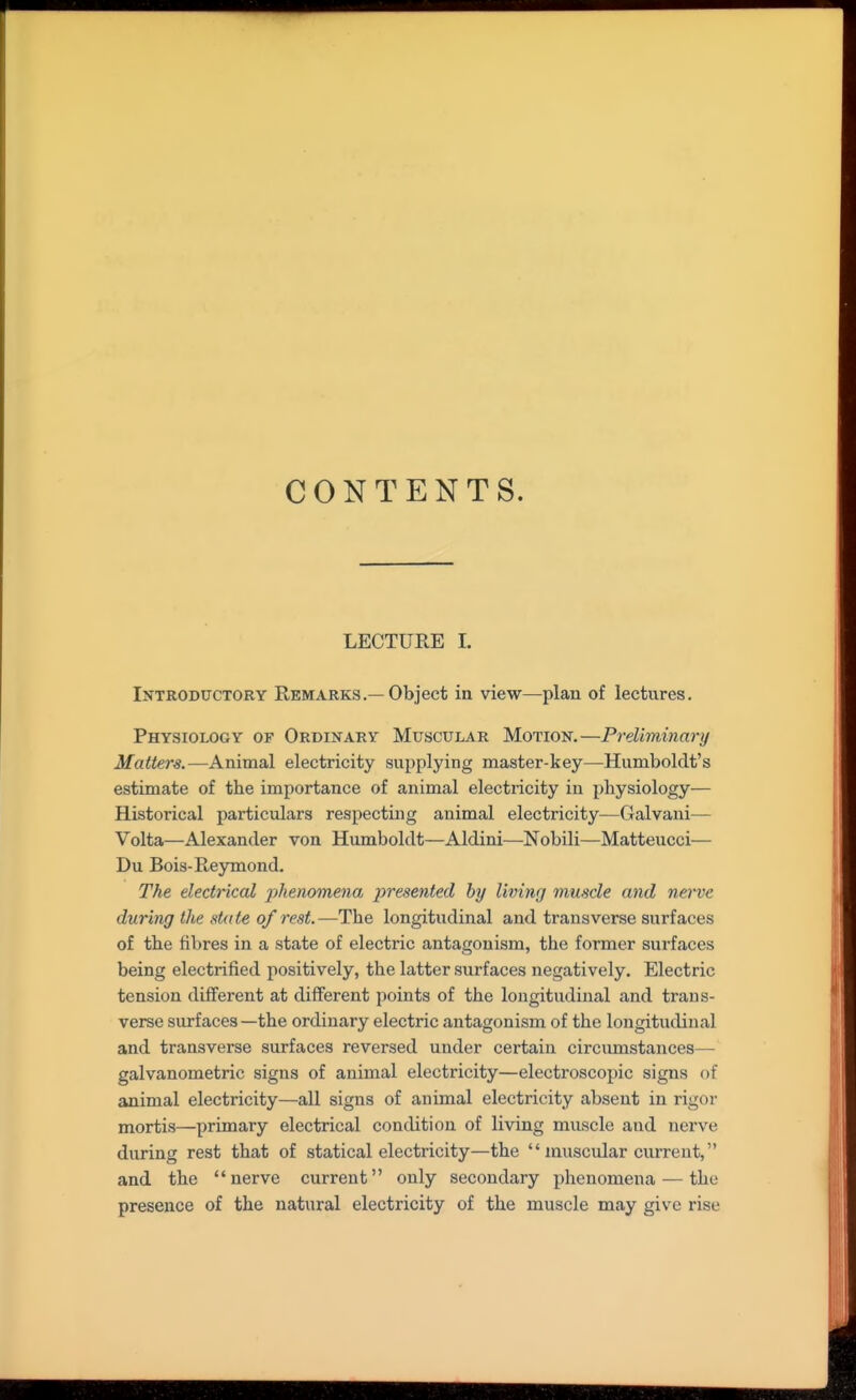 CONTENTS. LECTURE I. Introductory Remarks.—Object in view—plan of lectures. Physiology of Ordinary Muscular Motion.—Preliminary Matters.—Animal electricity supplying master-key—Humboldt's estimate of the importance of animal electricity in physiology— Historical particulars respecting animal electricity—Galvani— Volta—Alexander von Humboldt—Aldini—Nobili—Matteucci— Du Bois-Reymond. The electrical ^:>/(ewo«ie?ia presented by living muscle and nei've during the state of rest.—The longitudinal and transverse surfaces of the fibres in a state of electric antagonism, the former surfaces being electrified positively, the latter surfaces negatively. Electric tension different at different points of the longitudinal and trans- verse surfaces—the ordinary electric antagonism of the longitudinal and transverse surfaces reversed under certain circumstances— galvanometric signs of animal electricity—electroscopic signs of animal electricity—all signs of animal electricity absent in rigor mortis—primary electrical condition of living muscle and nerve during rest that of statical electricity—the  muscular current, and the nerve current only secondary phenomena — the presence of the natural electricity of the muscle may give rise