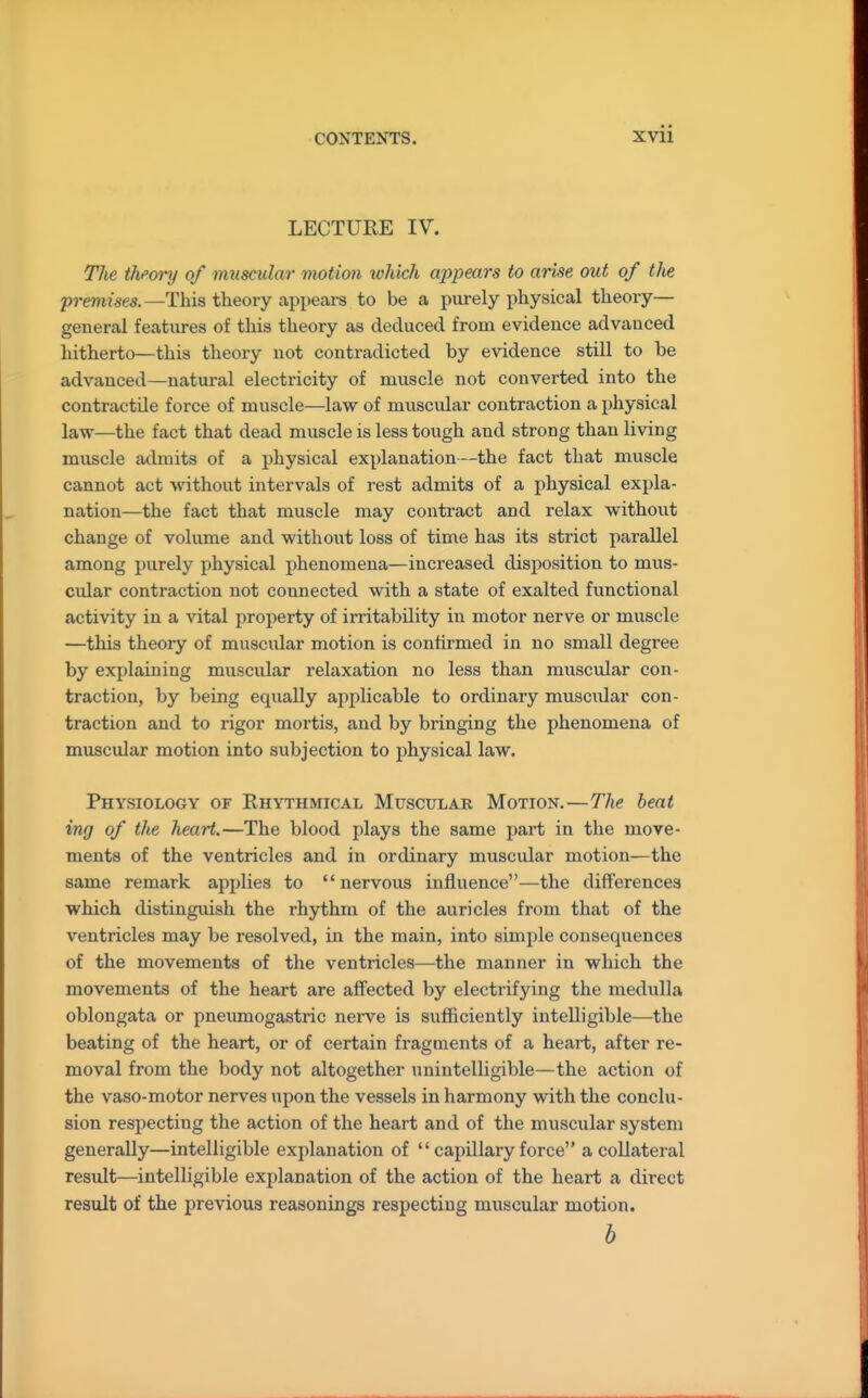 LECTURE IV. The theory of muscular motion ivhich cq>pears to arise out of the premises. —This theory appeai-s to be a purely physical theory— general features of this theory as deduced from evidence advanced hitherto—this theory not contradicted by evidence still to be advanced—natural electricity of muscle not converted into the contractile force of muscle—law of muscular contraction a physical law—the fact that dead muscle is less tough and strong than living muscle admits of a physical explanation—the fact that muscle cannot act without intervals of rest admits of a physical expla- nation—the fact that muscle may contract and relax without change of volume and without loss of time has its strict parallel among purely physical phenomena—increased disposition to mus- cular contraction not connected with a state of exalted functional activity in a vital property of irritability in motor nerve or muscle —this theory of muscular motion is confirmed in no small degree by explaining muscular relaxation no less than muscular con- traction, by being equally applicable to ordinary muscidar con- traction and to rigor mortis, and by bringing the phenomena of muscular motion into subjection to physical law. Physiology of Rhythmical Muscular Motion.—The beat of the heart.—The blood plays the same part in the move- ments of the ventricles and in ordinary muscular motion—the same remark applies to nervous influence—the differences which distinguish the rhythm of the auricles from that of the ventricles may be resolved, in the main, into simple consequences of the movements of the ventricles—the manner in which the movements of the heart are affected by electrifying the medulla oblongata or pneumogastric nerve is sufficiently intelligible—the beating of the heart, or of certain fragments of a heart, after re- moval from the body not altogether unintelligible—the action of the vaso-motor nerves upon the vessels in harmony with the conclu- sion respecting the action of the heart and of the muscular system generally—intelligible explanation of  capillary force a collateral result—intelligible explanation of the action of the heart a direct result of the previous reasonings respecting muscular motion. b