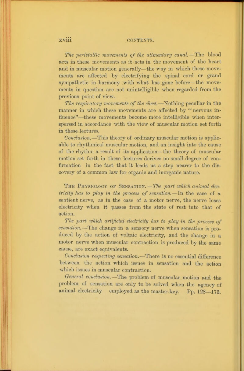 Hie ppristallic vrm'emcnts of the (dimmtary canal.—The lilood acts in these movements as it acts in the movement of the heart and in muscular motion generally—the way in which these move- ments are affected by electrifying the spinal cord or grand sympathetic in harmony with what has gone before—the move- ments in question are not unintelligible when regai'ded from the previous point of view. The respiratoi~y movements of the chest.—xvTothing peciUiar in the manner in which these movements are affected by nervous in- fluence—these movements become more intelligible Avhen inter- spersed in accordance with the view of muscular motion set forth in these lectures. Conclusion.—This theory of ordinary muscular motion is applic- able to rhythmical muscular motion, and an insight into the cause of the rhythm a result of its application—the theory of muscular motion set forth in these lectures derives no small degree of con- firmation in the fact that it leads iis a step nearer to the dis- covery of a common law for organic and inorganic nature. Thb Physiology of Sensation.—77ie part which animal elec- tricity has to play in the process of sensaiion.—In the case of a sentient nerve, as in the case of a motor nerve, the nerve loses electricity when it passes from the state of rest into that of action. The part which artificial electricity has to play in the process of sensation.—The change in a sensory nerve when sensation is pro- duced by the action of voltaic electricity, and the change in a motor nerve when muscular contraction is produced by the same cause, are exact equivalents. Conclusion respecting semafion.—There is no essential difference between the action which issues in sensation and the action which issues in muscular contraction. General conclusion. —The problem of nniscidar motion and the problem of sensation are only to be solved when the agency of animal electricity employed as the master-key. Pp. 128—175,