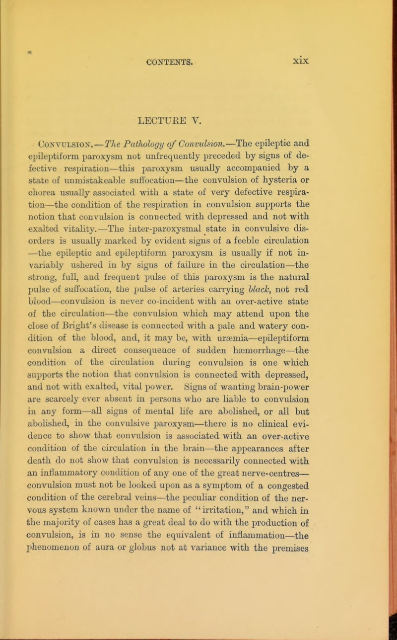 LECTUPvE V. Convulsion.—The Pathology of Convuhion.—The epileptic and epileptiform paroxysm not unfrequently preceded by signs of de- fective res2)iratiou—this paroxysm usually accompanied by a state of unmistakeable suftbcation—the convulsion of hysteria or chorea usually associated with a state of very defective respira- tion—the condition of the respiration in convulsion sujjports the notion that convidsion is connected with depressed and not with exalted vitality.—The iuter-paroxysmal state in convulsive dis- orders is usually marked by evident signs of a feeble circulation —the epileptic and epileptiform paroxysm is usually if not in- variably ushered in by signs of failure in the circulation—the strong, full, and frequent pulse of this paroxysm is the natural pulse of suffocation, the pulse of arteries carrying black, not red blood—convulsion is never co-incident with an over-active state of the circulation—the convulsion which may attend upon the close of Bright's disease is connected with a pale and watery con- dition of the blood, and, it may be, with ursemia—epileptiform convulsion a direct consequence of sudden haimorrhage—the condition of the circulation during convulsion is one which supports the notion that convulsion is connected with depressed, and not with exalted, vital power. Signs of wanting brain-power are scarcely ever absent in persons who are liable to convulsion in any form—all signs of mental life are a]:)olished, or all but abolished, in the convulsive paroxysm—there is no clinical evi- dence to show that convulsion is associated with an over-active condition of the circulation in the brain—the appearances after death do not show that convulsion is necessarily connected with an inflammatory condition of any one of the great nerve-centres— convulsion must not be looked upon as a symptom of a congested condition of the cerebral veins—the peculiar condition of the ner- vous system known under the name of irritation, and which in the majority of cases has a great deal to do with the production of convulsion, is in no sense the equivalent of inflammation—the l>henomeuon of aura or globus not at variance with the premises