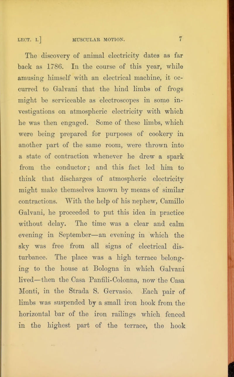 The discovery of animal electricity dates as far back as 1786. In the course of this year, while amusing himself with an electrical machine, it oc- curred to Galvani that the hind limbs of frogs might be serviceable as electroscopes in some in- vestigations on atmospheric electricity with which he was then engaged. Some of these limbs, which were being prepared for purposes of cookery in another part of the same room, were thrown into a state of contraction whenever he drew a spark from the conductor; and this fact led him to think that discharges of atmospheric electricity might make themselves known by means of similar contractions. With the help of his nephew, Camillo Galvani, he proceeded to put this idea in practice without delay. The time was a clear and calm evening in September—an evening in which the sky was free from all signs of electrical dis- turbance. The place was a high terrace belong- ing to the house at Bologna in which Galvani lived—then the Casa Panfili-Colonna, now the Casa Monti, in the Strada S. Gervasio. Each pair of limbs was suspended by a small iron hook from the horizontal bar of the iron railings which fenced in the highest part of the terrace, the hook