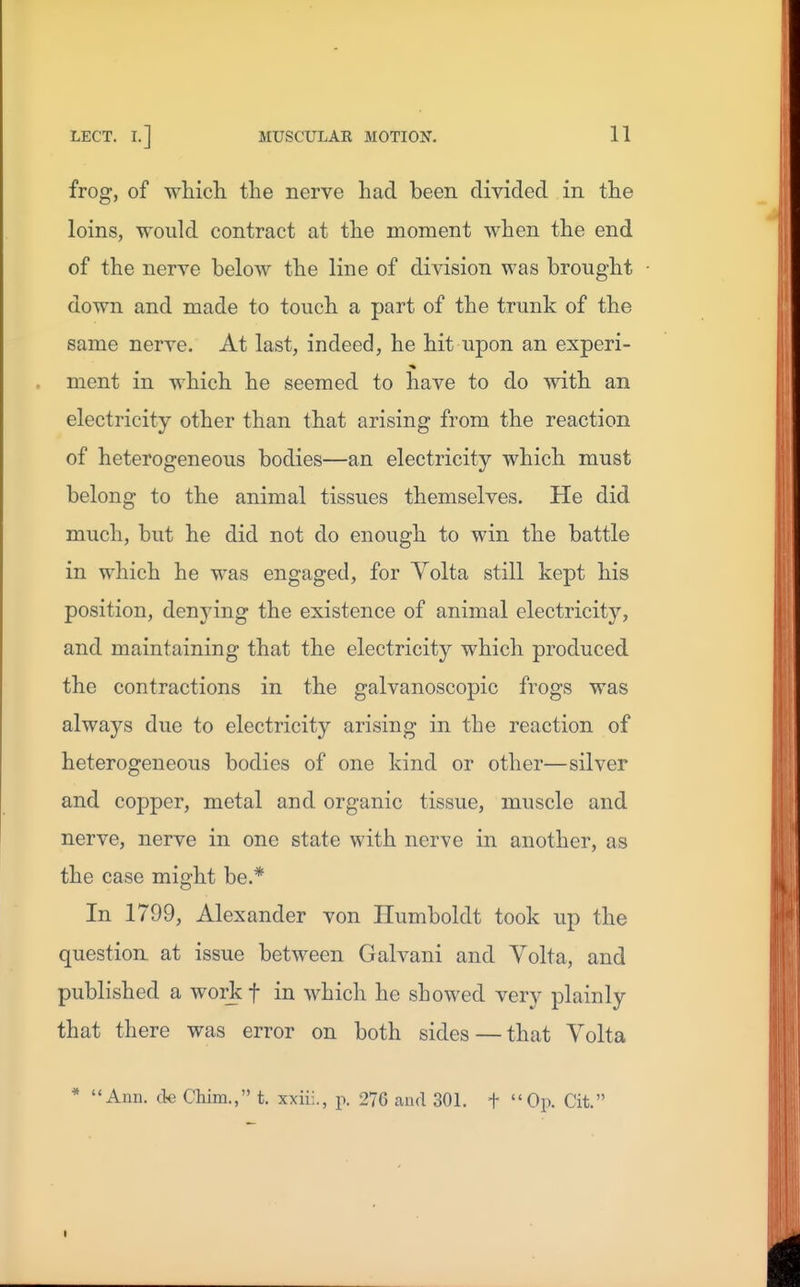 frog, of wliich the nerve had been divided in the loins, would contract at the moment when the end of the nerve below the line of division was brought down and made to touch a part of the trunk of the same nerve. At last, indeed, he hit upon an experi- ment in which he seemed to have to do with an electricity other than that arising from the reaction of heterogeneous bodies—an electricity which must belong to the animal tissues themselves. He did much, but he did not do enough to win the battle in which he was engaged, for Yolta still kept his position, denying the existence of animal electricity, and maintaining that the electricity which produced the contractions in the galvanoscopic frogs was always due to electricity arising in the reaction of heterogeneous bodies of one kind or other—silver and copper, metal and organic tissue, muscle and nerve, nerve in one state with nerve in another, as the case might be.* In 1799, Alexander von Humboldt took up the question at issue between Galvani and Volta, and published a wor^c f in which he showed very plainly that there was error on both sides — that Volta * Ann. ck Chim., t. xxiii., p. 276 and 301. f Op. Cit.