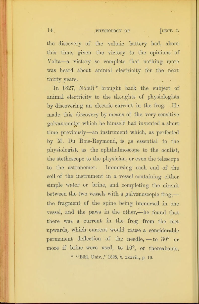 the discovery of the voltaic battery had, about this time, given the victory to the opinions of Volta—a victory so complete that nothing iviore was heard about animal electricity for the next thirty years. In 1827, Nobili* brought back the subject of animal electricity to the thoughts of physiologists by discoveriDg an electric current in the frog. He made this discovery by means of the very sensitive galvanometer which he himself had invented a short time previously—an instrument which, as perfected by M. Du Bois-Reymond, is as essential to the physiologist, as the ophthalmoscope to the oculist, the stethoscope to the physician, or even the telescope to the astronomer. Immersing each end of the coil of the instrument in a vessel containing either simple water or brine, and completing the circuit between the two vessels with a galvanoscopic frog,— the fragment of the spine being immersed in one vessel, and the paws in the other,—he found that there was a current in the frog from the feet upwards, which current would cause a considerable permanent deflection of the needle, — to 30° or more if brine were used, to 10° or thereabouts, Bibl. Univ.,'' 1828, t. xxxvii., p. 10.