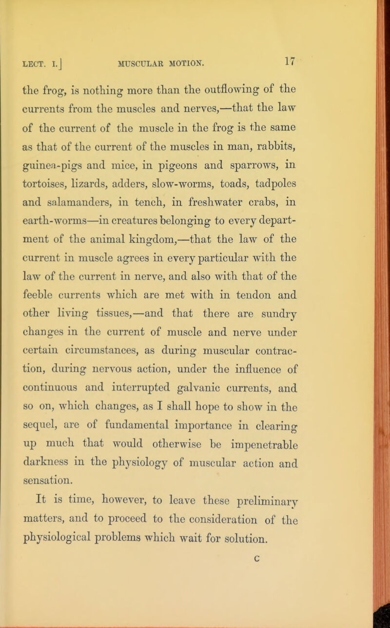 the frog, is nothing more than the outflowing of the currents from the muscles and nerves,—that the law of the current of the muscle in the frog is the same as that of the current of the muscles in man, rabbits, guinea-pigs and mice, in pigeons and sparrows, in tortoises, lizards, adders, slow-worms, toads, tadpoles and salamanders, in tench, in freshwater crabs, in earth-worms—in creatures belonging to every depart- ment of the animal kingdom,—that the law of the current in muscle agrees in every particular with the law of the current in nerve, and also with that of the feeble currents which are met with in tendon and other living tissues,—and that there are sundry changes in the current of muscle and nerve under certain circumstances, as during muscular contrac- tion, during nervous action, under the influence of continuous and interrupted galvanic currents, and so on, which changes, as I shall hope to show in the sequel, are of fundamental importance in clearing up much that would otherwise be impenetrable darkness in the physiology of muscular action and sensation. It is time, however, to leave these preliminary matters, and to proceed to the consideration of the physiological problems which wait for solution.