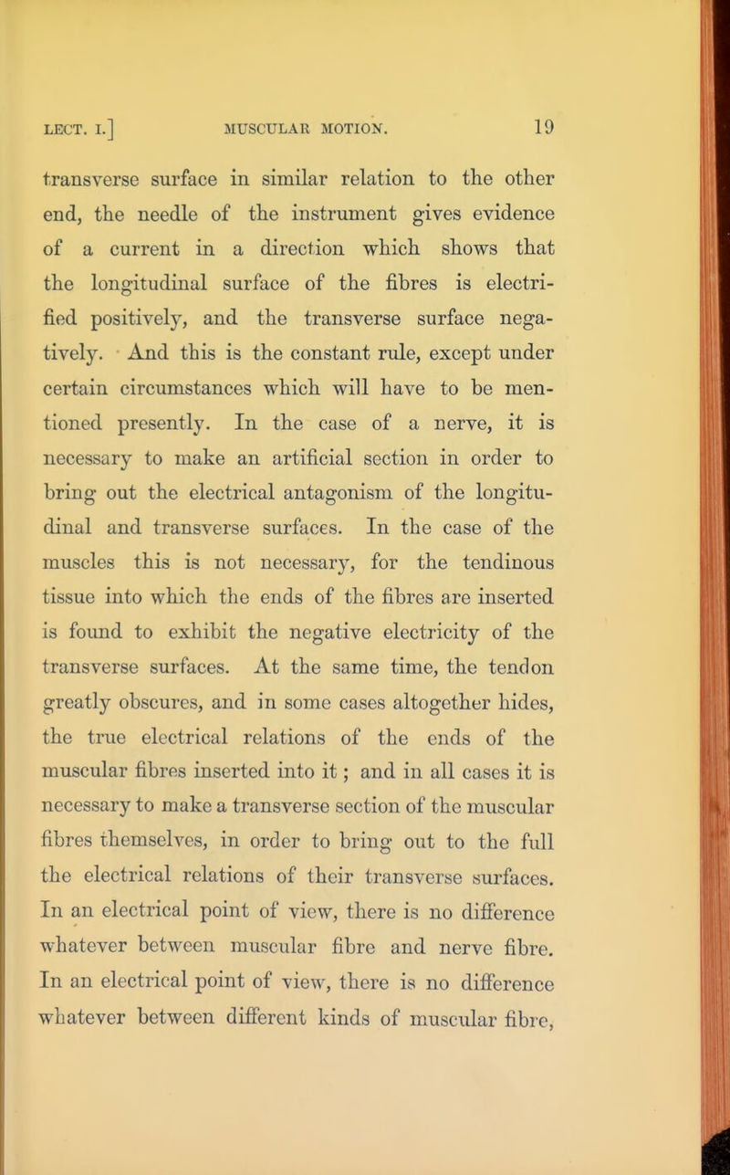 transverse surface in similar relation to the other end, the needle of the instrument gives evidence of a current in a direction which shows that the longitudinal surface of the fibres is electri- fied positively, and the transverse surface nega- tively. And this is the constant rule, except under certain circumstances which will have to be men- tioned presently. In the case of a nerve, it is necessary to make an artificial section in order to bring out the electrical antagonism of the longitu- dinal and transverse surfaces. In the case of the muscles this is not necessary, for the tendinous tissue into which the ends of the fibres are inserted is found to exhibit the negative electricity of the transverse surfaces. At the same time, the tendon greatly obscures, and in some cases altogether hides, the true electrical relations of the ends of the muscular fibres inserted into it; and in all cases it is necessary to make a transverse section of the muscular fibres themselves, in order to bring out to the full the electrical relations of their transverse surfaces. In an electrical point of view, there is no difierence whatever between muscular fibre and nerve fibre. In an electrical point of view, there is no difference whatever between different kinds of muscular fibre,