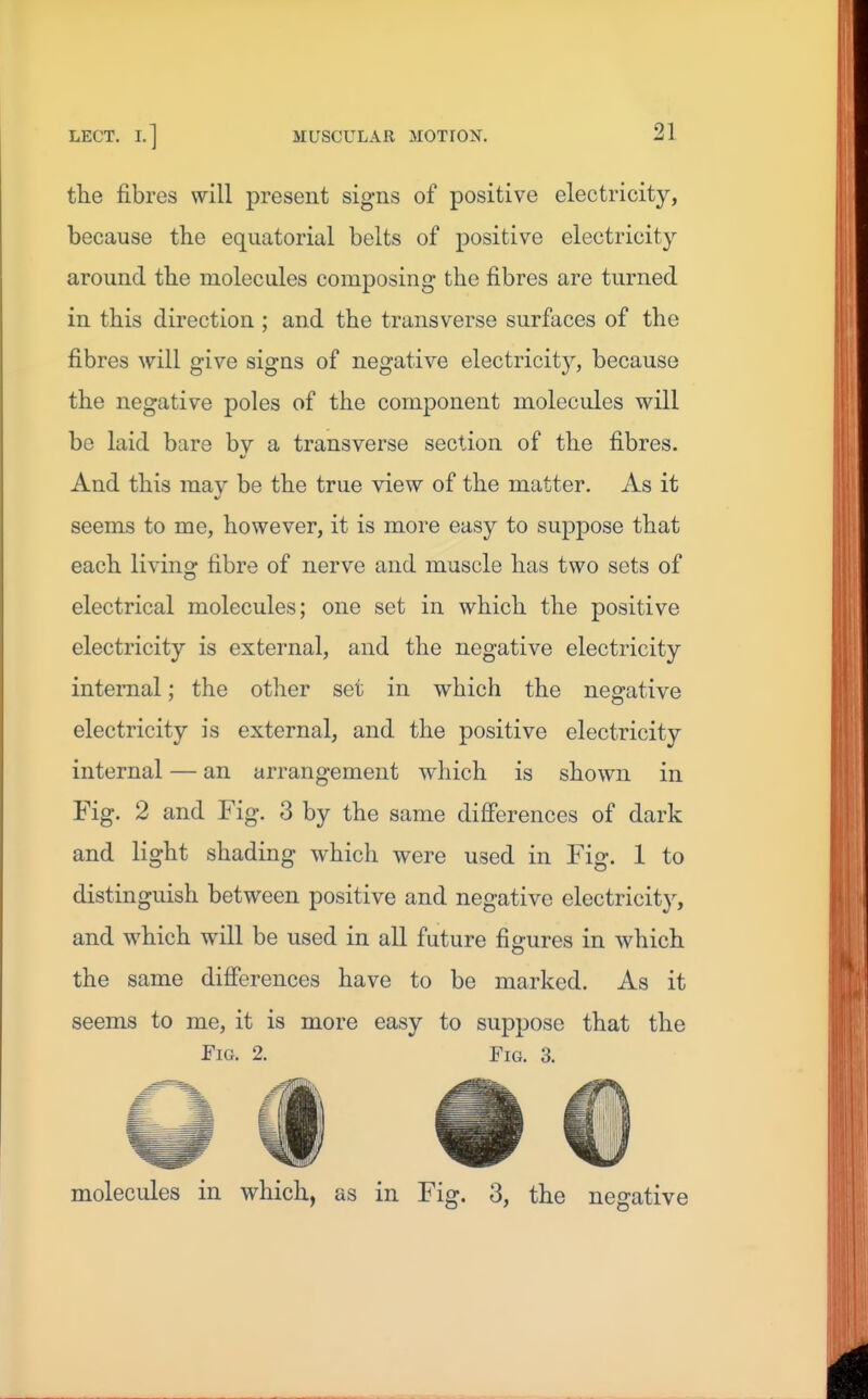 tke fibres will present signs of positive electricity, because the equatorial belts of positive electricity around the molecules composing the fibres are turned in this direction ; and the transverse surfaces of the fibres will give signs of negative electricity, because the negative poles of the component molecules will be laid bare by a transverse section of the fibres. And this may be the true view of the matter. As it seems to me, however, it is more easy to suppose that each living fibre of nerve and muscle has two sets of electrical molecules; one set in which the positive electricity is external, and the negative electricity internal; the other set in which the negative electricity is external, and the positive electricity internal — an arrangement which is shown in Fig. 2 and Fig. 3 by the same differences of dark and light shading which were used in Fig. 1 to distinguish between positive and negative electricity, and which will be used in all future figures in which the same differences have to be marked. As it seems to me, it is more easy to suppose that the Fm. 2. Fig. 3. molecules in which, as in Fig. 3, the negative