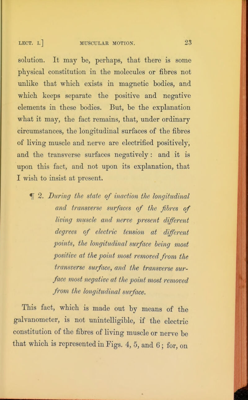 solution. It may be, perhaps, that there is some physical constitution in the molecules or fibres not unlike that which exists in magnetic bodies, and which keeps separate the positive and negative elements in these bodies. But, be the explanation what it may, the fact remains, that, under ordinary circumstances, the longitudinal surfaces of the fibres of living muscle and nerve are electrified positively, and the transverse surfaces negatively : and it is upon this fact, and not upon its explanation, that I wish to insist at present. % 2. During the state of inaction the longitudinal and transverse surfaces of the fibres of living muscle and nerve present different degrees of electric tension at different points, the longitudinal surface being most positive at the point most removed from the transverse surface, and the transverse sur- face most negative at the point most removed from the longitudinal surface. This fact, which is made out by means of the galvanometer, is not unintelligible, if the electric constitution of the fibres of living muscle or nerve be that which is represented in Figs. 4, 5, and 6 ; for, on