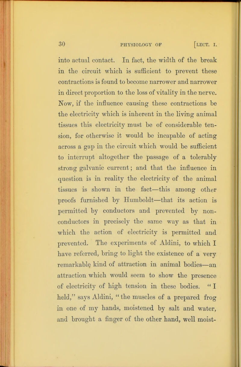 into actual contact. In fact, the width of the break in the circuit which is sufficient to prevent these contractions is found to become narrower and narrower in direct proportion to the loss of vitality in the nerve. Now, if the influence causing these contractions be the electricity which is inherent in the living animal tissues this electricity must be of considerable ten- sion, for otherwise it would be incapable of acting across a gap in the circuit which would be sufficient to interrupt altogether the passage of a tolerably strong galvanic current; and that the influence in question is in reality the electricity of the animal tissues is shown in the fact—this among other proofs furnished by Humboldt—that its action is permitted by conductors and prevented by non- conductors in precisely the same way as that in which the action of electricity is permitted and prevented. The experiments of Aldini, to which I have referred, bring to light the existence of a very remarkably kind of attraction in animal bodies—an attraction which would seem to show the presence of electricity of high tension in these bodies.  I held, says Aldini, the muscles of a prepared frog in one of my hands, moistened by salt and water, and brought a finger of the other hand, well moist-