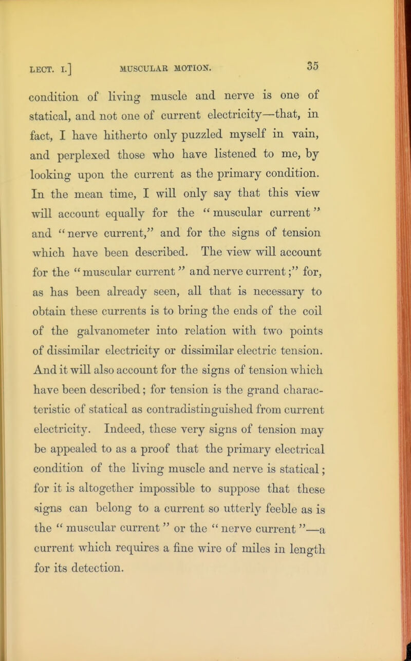 condition of living muscle and nerve is one of statical, and not one of current electricity—that, in fact, I have hitherto only puzzled myself in vain, and perplexed those who have listened to me, by looking upon the current as the primary condition. In the mean time, I will only say that this view will account equally for the  muscular current and nerve current,^' and for the signs of tension which have been described. The view will account for the  muscular current and nerve current; for, as has been already seen, all that is necessary to obtain these currents is to bring the ends of the coil of the galvanometer into relation with two points of dissimilar electricity or dissimilar electric tension. And it will also account for the signs of tension which have been described; for tension is the grand charac- teristic of statical as contradistinguished from current electricity. Indeed, these very signs of tension may be appealed to as a proof that the primary electrical condition of the living muscle and nerve is statical; for it is altogether impossible to suppose that these signs can belong to a current so utterly feeble as is the  muscular current  or the  nerve current —a current which requires a fine wire of miles in length for its detection.