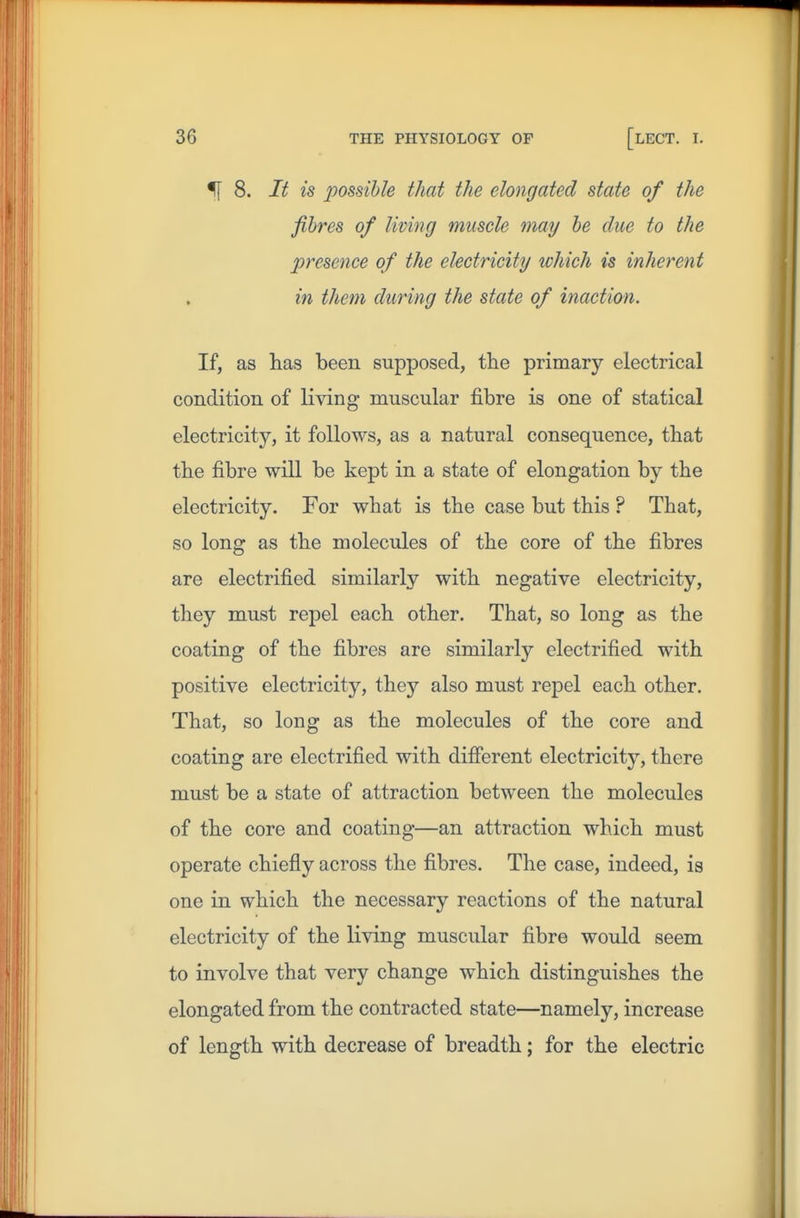 f[ 8. It is possible that the elongated state of the fibres of living muscle may be due to the presence of the electricity which is inherent in them during the state of inaction. If, as lias been supposed, tlie primary electrical condition of living muscular fibre is one of statical electricity, it follows, as a natural consequence, that the fibre will be kept in a state of elongation by the electricity. For what is the case but this ? That, so long as the molecules of the core of the fibres are electrified similarly with negative electricity, they must repel each other. That, so long as the coating of the fibres are similarly electrified with positive electricity, they also must repel each other. That, so long as the molecules of the core and coating are electrified with diflferent electricity, there must be a state of attraction between the molecules of the core and coating—an attraction which must operate chiefly across the fibres. The case, indeed, is one in which the necessary reactions of the natural electricity of the living muscular fibre would seem to involve that very change which distinguishes the elongated from the contracted state—namely, increase of length with decrease of breadth; for the electric