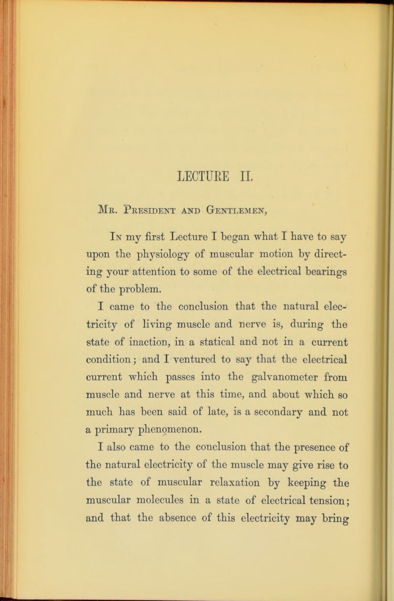 Mr. President and Gentlemen, In my first Lecture I began what I have to say upon the physiology of muscular motion by direct- ing your attention to some of the electrical bearings of the problem. I came to the conclusion that the natural elec- tricity of Hving muscle and nerve is, during the state of inaction, in a statical and not in a current condition; and I ventured to say that the electrical current which passes into the galvanometer from muscle and nerve at this time, and about which so much has been said of late, is a secondary and not a primary phenomenon. I also came to the conclusion that the presence of the natural electricity of the muscle may give rise to the state of muscular relaxation by keeping the muscular molecules in a state of electrical tension; and that the absence of this electricity may bring