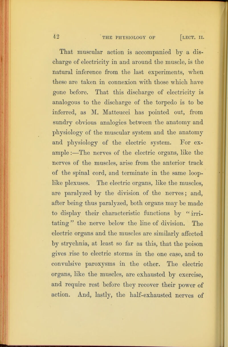 That muscular action is accompanied by a dis- charge of electricity in and around the muscle, is the natural inference from the last experiments, when these are taken in connexion with those which have gone before. That this discharge of electricity is analogous to the discharge of the torpedo is to be inferred, as M. Matteucci has pointed out, from sundry obvious analogies between the anatomy and physiologj'- of the muscular system and the anatomy and physiology of the electric system. For ex- ample :—The nerves of the electric organs, like the nerves of the muscles, arise from the anterior track of the spinal cord, and terminate in the same loop- like plexuses. The electric organs, like the muscles, are paralyzed by the division of the nerves; and, after being thus paralyzed, both organs may be made to displa}'- their characteristic functions by irri- tating  the nerve below the line of di\dsion. The electric organs and the muscles are similarly aflPected by strychnia, at least so far as this, that the poison gives rise to electric storms in the one case, and to convulsive paroxysms in the other. The electric organs, like the muscles, are exhausted by exercise, and require rest before they recover their power of action. And, lastly, the half-exhausted nerves of