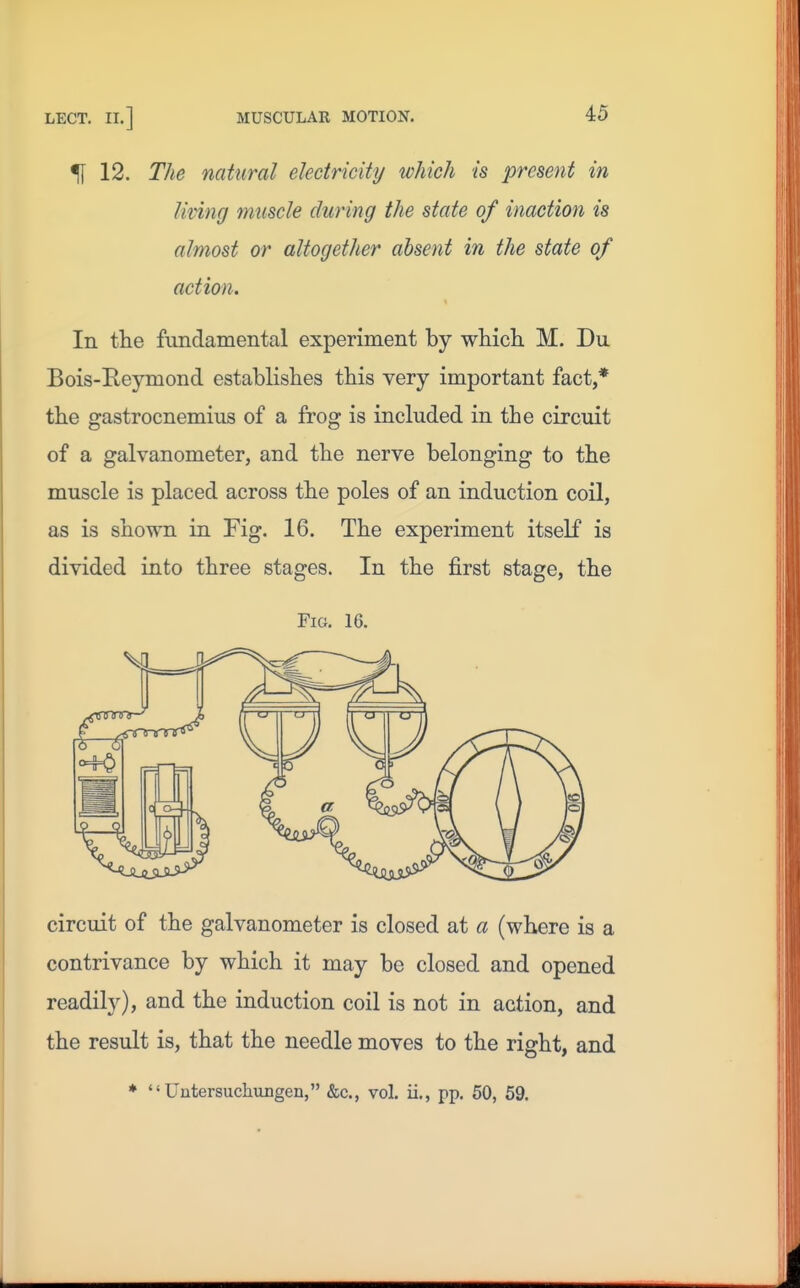 51 12. The natural electricity which is present in living muscle during the state of inaction is almost or altogether absent in the state of action. In the fundamental experiment by wliich M. Du Bois-Reymond establishes this very important fact,* the gastrocnemius of a frog is included in the circuit of a galvanometer, and the nerve belonging to the muscle is placed across the poles of an induction coil, as is shown in Fig. 16. The experiment itself is divided into three stages. In the first stage, the Fig. 16. circuit of the galvanometer is closed at a (where is a contrivance by which it may be closed and opened readily), and the induction coil is not in action, and the result is, that the needle moves to the right, and