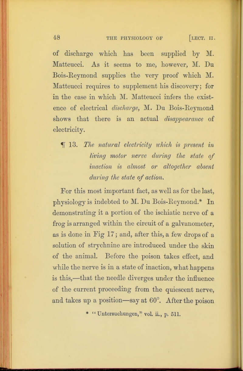 of discharge which has been suj)plied by M. Matteucci. As it seems to me, however, M. Du Bois-Reymond supplies the very proof which M. Matteucci requires to supplement his discovery; for in the case in which M. Matteucci infers the exist- ence of electrical discharge, M. Du Bois-E-eymond shows that there is an actual disajjj^earance of electricity. 51 13. The natural electricity ichich is present in living motor nerve during the state of inaction is almost or altogether absent during the state of action. For this most important fact, as well as for the last, physiology is indebted to M. Du Bois-Reymond.* In demonstrating it a portion of the ischiatic nerve of a frog is arranged within the circuit of a galvanometer, as is done in Fig 17; and, after this, a few drops of a solution of strychnine are introduced under the skin of the animal. Before the poison takes effect, and while the nerve is in a state of inaction, what happens is this,—that the needle diverges under the influence of the current proceeding from the quiescent nerve, and takes up a position—say at 60°. After the poison